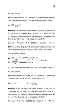 52
PV = $ 4.629,63
Tipo 2: conhecidos Dr, ir e n, calcular FV. O problema é resolvido
pela mesma fórmula anterior, só que devidamente reordenada:
n*i
n)*i(1*D
FV
r
rr +
=
Exemplo 2.9: um título que vence daqui a 60 dias foi descontado
em um banco e o valor do desconto foi $ 370,37. O banco opera
em desconto racional simples e cobra juros de 4% am (ao mês).
Qual o valor nominal e o valor presente desse título?
Sumário de dados: FV = ?, Dr = 370,37, n = 2 meses, i = 4% am
Solução: a taxa de juros está expressa em base mensal e por
isso o prazo também será expresso nessa base e n= 2 meses.
a) Aplicação da fórmula:
00,000.5995,999.4
08,0
99,399
FV
2*04,0
)2*04,01(*37,370
n*i
n)*i(1*D
FV
r
rr
===
+
=
+
=
00,000.5FV =
b) O portador do título receberá: PV = FV – Dr =5.000 – 370,37=
PV = $ 4.629,63
Tipo 3: conhecidos FV ou PV, Dr e ir, calcular n. O problema é
resolvido com o auxílio das fórmulas (2.9) e (2.11):
rDPV=FV +
n)*i+(1
FV
=PV
r
Exemplo 2.10: um título de valor nominal $ 5.000,00 foi
descontado em um banco e o valor do desconto foi $ 370,37. O
banco opera em desconto racional simples e cobra juros de 4%
am (ao mês). Qual o prazo de antecipação do título?
Sumário de dados: FV = 5.000,00, Dr = 370,37, n = ?, i = 4% am
 