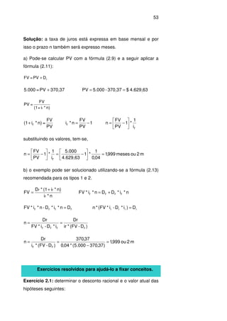 53
Solução: a taxa de juros está expressa em base mensal e por
isso o prazo n também será expresso meses.
a) Pode-se calcular PV com a fórmula (2.9) e a seguir aplicar a
fórmula (2.11):
rDPV=FV +
4.629,63$370,37-5.000PV370,37PV=5.000 ==+
n)*i+(1
FV
=PV
r
r
rr
i
1
*1
PV
FV
n1
PV
FV
n*i
PV
FV
=n)*i(1 





−=−=+
substituindo os valores, tem-se,
m2oumeses999,1
04,0
1
*1
4.629,63
5.000
i
1
*1
PV
FV
n
r
=





−=





−=
b) o exemplo pode ser solucionado utilizando-se a fórmula (2.13)
recomendada para os tipos 1 e 2.
n*i
n)*i(1*D
FV
r
rr +
= n*i*DDn*i*FV rrrr +=
rrrr Dn*i*D-n*i*FV = rrrr D)i*D-i*(FV*n =
)D-(FV*ir
Dr
i*D-i*FV
Dr
n
rrrr
==
m2ou999,1
)37,370000.5(*04,0
37,370
)D-(FV*i
Dr
n
rr
=
−
==
Exercícios resolvidos para ajudá-lo a fixar conceitos.
Exercício 2.1: determinar o desconto racional e o valor atual das
hipóteses seguintes:
 