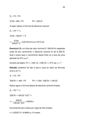55
PVFVDr −=
PV60063,57 −= PV = 542,37
A seguir aplicar a fórmula do desconto racional:
n*i*PVDr =
5*i*37,54263,57 =
am%2,125ouam02125,0
5*37,542
63,57
i ==
Exercício 2.3: um título de valor nominal $ 1.300,00 foi resgatado
antes de seu vencimento; o desconto racional foi de $ 238,78.
Qual o prazo para o vencimento desse título se a taxa de juros
aplicada foi 27% a.a.?
Sumário de dados: FV = 1.300, Dr = 238,78, i = 27% aa, n = ?
Solução: problema do tipo 3 para o qual se usam as fórmulas
(2.9) e (2.11),
PVFVDr −=
PV300.178,238 −= 22,061.178,238300.1PV =−=
Aplicar agora a fórmula básica de desconto racional simples,
n*i*PVDr =
n*27,0*22,061.178,238 =
a8333,0
27,0*22,061.1
78,238
n ==
Convertendo para meses por regra de três simples,
n = 0,8333*12 =9,9996 ou 10 meses
 