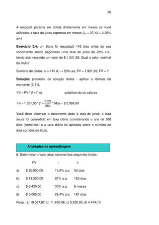 56
A resposta poderia ser obtida diretamente em meses se você
utilizasse a taxa de juros expressa em meses (im = 27/12 = 2,25%
am)
Exercício 2.4: um título foi resgatado 145 dias antes do seu
vencimento sendo negociado uma taxa de juros de 23% a.a.,
tendo sido recebido um valor de $ 1.921,95. Qual o valor nominal
do titulo?
Sumário de dados: n = 145 d, i = 23% aa, PV = 1.921,95, FV = ?
Solução: problema de solução direta - aplicar a fórmula do
montante (2.11),
)n*i1(*PVFV += substituindo os valores
2.099,99$145)*
360
0,23
(1*1.921,95FV =+=
Você deve observar o tratamento dado à taxa de juros: a taxa
anual foi convertida em taxa diária considerando o ano de 360
dias (comercial) e a taxa diária foi aplicada sobre o número de
dias corridos do título.
Atividades de aprendizagem
8. Determinar o valor atual racional dos seguintes títulos:
FV i n
a) $ 20.000,00 15,9% a.a. 50 dias
b) $ 12.500,00 21% a.a. 125 dias
c) $ 6.420,00 30% a.a. 8 meses
d) $ 5.000,00 26,4% a.a. 181 dias
Resp.: a) 19.567,87, b) 11.650,48, c) 5.350,00, d) 4.414,10
 