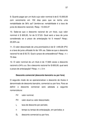 57
9. Quanto pagar por um titulo cujo valor nominal é de $ 15.000,00
com vencimento em 150 dias para que se tenha uma
rentabilidade de 36% aa? (lembre-se: rentabilidade é a taxa de
juros do desconto racional). Resp.: 13.043,47
10. Sabe-se que o desconto racional de um título, cujo valor
nominal é $ 600,00, foi de $ 57,63. Qual será a taxa de juros
considerada se o prazo de antecipação foi 5 meses? Resp.:
25,50% aa
11. O valor descontado de uma promissória é de $ 1.449,28 (PV)
e a taxa de juros utilizada foi de 18% aa. Sabe-se que o desconto
racional foi de $ 50,72. Qual o prazo de antecedência? Resp.: n =
70 dias
12. O valor nominal de um título é de 17,665 vezes o desconto
racional a 24% a.a. Se o desconto racional for $ 600,00, qual será
o prazo de antecipação? Resp.: n = 3 m
Desconto comercial (desconto bancário ou por fora)
O segundo modo de se operacionalizar o desconto de títulos é
denominado de desconto bancário, comercial ou por fora. Para se
definir o desconto comercial será adotada a seguinte
nomenclatura:
FV valor nominal;
PV valor atual ou valor descontado;
ic taxa de desconto por período;
n tempo ou tempo de antecipação, em períodos; e
Dc desconto comercial ou por fora.
 