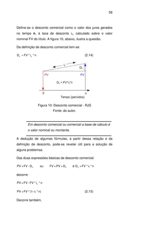 58
Define-se o desconto comercial como o valor dos juros gerados
no tempo n, à taxa de desconto ic, calculado sobre o valor
nominal FV do título. A figura 10, abaixo, ilustra a questão.
Da definição de desconto comercial tem-se:
n*i*FVD cc = (2.14)
Figura 10: Desconto comercial - RJS
Fonte: do autor.
Em desconto comercial ou comercial a base de cálculo é
o valor nominal ou montante.
A dedução de algumas fórmulas, a partir dessa relação e da
definição de desconto, pode-se revelar útil para a solução de
alguns problemas.
Das duas expressões básicas de desconto comercial:
cc D+PV=FVouD-FV=PV e n*i*FV=D cc
decorre:
n*i*FV-FV=PV c
n)*i-(1*FV=PV c (2.15)
Decorre também,
 