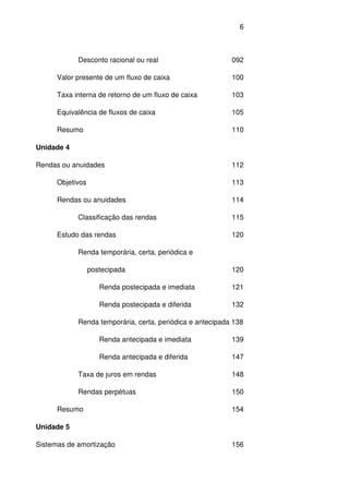 6
Desconto racional ou real 092
Valor presente de um fluxo de caixa 100
Taxa interna de retorno de um fluxo de caixa 103
Equivalência de fluxos de caixa 105
Resumo 110
Unidade 4
Rendas ou anuidades 112
Objetivos 113
Rendas ou anuidades 114
Classificação das rendas 115
Estudo das rendas 120
Renda temporária, certa, periódica e
postecipada 120
Renda postecipada e imediata 121
Renda postecipada e diferida 132
Renda temporária, certa, periódica e antecipada 138
Renda antecipada e imediata 139
Renda antecipada e diferida 147
Taxa de juros em rendas 148
Rendas perpétuas 150
Resumo 154
Unidade 5
Sistemas de amortização 156
 