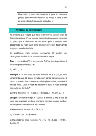 60
13. Deduza qual relação que deve existir entre a taxa de juros do
desconto racional “ir” e a taxa de desconto do desconto comercial
“ic” para que o desconto de um título gere o mesmo valor
descontado ou valor atual. Esta atividade deve ser desenvolvida
em grupo através do chats.
Os problemas mais comuns envolvendo Dc podem ser
catalogados em três tipos, como mostrado a seguir:
Tipo 1: conhecidos FV, ic e n, calcular Dc Este tipo de problema é
resolvido pela fórmula (2.14)
n*i*FVD cc =
Exemplo 2.11: um título de valor nominal de $ 5.000,00, com
vencimento para 60 dias é levado a um banco para desconto. O
banco opera em desconto comercial simples e cobra juros de 4%
am (ao mês). Qual o valor do desconto e qual o valor recebido
pelo detentor do título?
Sumário de dados: FV = 5.000, n = 2 meses, i = 4% am, Dr = ?
Solução: problema do tipo 1 – aplicar a fórmula (2.14); a taxa de
juros está expressa em base mensal e por isso o prazo também
será expresso nessa base e n= 2 meses.
a) Aplicação da fórmula: n*i*FVD cc =
400,00$2*04,0*000.5Dc ==
b) O portador do título receberá: PV = FV – Dc =5.000 – 400,00 =
$ 4.600,00
Conclusão: o desconto comercial é igual ao montante
gerado pelo desconto racional no tempo n para a taxa
de juros e taxa de desconto utilizadas - i.
Atividades de aprendizagem
 