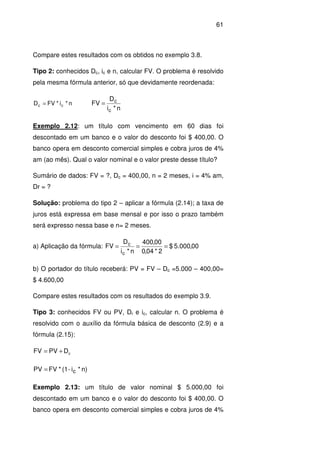 61
Compare estes resultados com os obtidos no exemplo 3.8.
Tipo 2: conhecidos Dc, ic e n, calcular FV. O problema é resolvido
pela mesma fórmula anterior, só que devidamente reordenada:
n*i*FVD cc =
n*i
D
FV
c
c
=
Exemplo 2.12: um título com vencimento em 60 dias foi
descontado em um banco e o valor do desconto foi $ 400,00. O
banco opera em desconto comercial simples e cobra juros de 4%
am (ao mês). Qual o valor nominal e o valor preste desse título?
Sumário de dados: FV = ?, Dc = 400,00, n = 2 meses, i = 4% am,
Dr = ?
Solução: problema do tipo 2 – aplicar a fórmula (2.14); a taxa de
juros está expressa em base mensal e por isso o prazo também
será expresso nessa base e n= 2 meses.
a) Aplicação da fórmula: 00,000.5$
2*04,0
00,400
n*i
D
FV
c
c
===
b) O portador do título receberá: PV = FV – Dc =5.000 – 400,00=
$ 4.600,00
Compare estes resultados com os resultados do exemplo 3.9.
Tipo 3: conhecidos FV ou PV, Dr e ic, calcular n. O problema é
resolvido com o auxílio da fórmula básica de desconto (2.9) e a
fórmula (2.15):
cDPVFV +=
n)*i-(1*FVPV c=
Exemplo 2.13: um título de valor nominal $ 5.000,00 foi
descontado em um banco e o valor do desconto foi $ 400,00. O
banco opera em desconto comercial simples e cobra juros de 4%
 