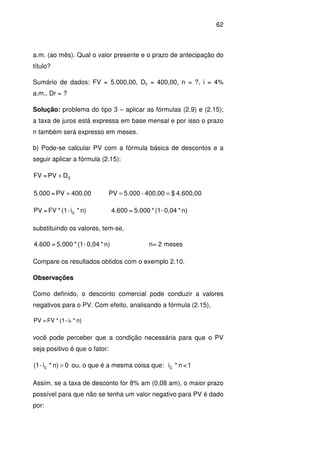 62
a.m. (ao mês). Qual o valor presente e o prazo de antecipação do
título?
Sumário de dados: FV = 5.000,00, Dc = 400,00, n = ?, i = 4%
a.m., Dr = ?
Solução: problema do tipo 3 – aplicar as fórmulas (2.9) e (2.15);
a taxa de juros está expressa em base mensal e por isso o prazo
n também será expresso em meses.
b) Pode-se calcular PV com a fórmula básica de descontos e a
seguir aplicar a fórmula (2.15):
cDPV=FV +
4.600,00$400,00-5.000PV400,00PV=5.000 ==+
n)*i-(1*FV=PV c n)*0,04-(1*5.000=4.600
substituindo os valores, tem-se,
n)*0,04-(1*5.000=4.600 n= 2 meses
Compare os resultados obtidos com o exemplo 2.10.
Observações
Como definido, o desconto comercial pode conduzir a valores
negativos para o PV. Com efeito, analisando a fórmula (2.15),
n)*i-(1*FV=PV c
você pode perceber que a condição necessária para que o PV
seja positivo é que o fator:
0n)*i-(1 c > ou, o que é a mesma coisa que: 1<n*ic
Assim, se a taxa de desconto for 8% am (0,08 am), o maior prazo
possível para que não se tenha um valor negativo para PV é dado
por:
 