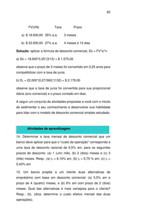 65
FV(VN) Taxa Prazo
a) $ 18.000,00 35% a.a. 3 meses
b) $ 22.000,00 27% a.a. 4 meses e 12 dias
Solução: aplicar a fórmula de desconto comercial, Dc = FV*ic*n
a) Dc = 18.000*0,35*(3/12) = $ 1.575,00
observe que o prazo de 3 meses foi convertido em 0,25 anos para
compatibilizar com a taxa de juros.
b) Dc = 22.000*(0,27/360)*(132) = $ 2.178,00
observe que a taxa de juros foi convertida para sua proporcional
diária (ano comercial) e o prazo contado em dias.
A seguir um conjunto de atividades propostas a você com o intuito
de sedimentar o seu conhecimento e desenvolver sua habilidade
para lidar com o modelo de desconto comercial simples estudado.
Atividades de aprendizagem
14. Determinar a taxa mensal de desconto comercial que um
banco deve aplicar para que o "custo da operação" corresponda a
uma taxa de desconto racional de 6,5% am, para os seguintes
prazos de desconto: (a) 1 (um) mês, (b) 2 (dois) meses e (c) 3
(três) meses. Resp.: (a) ic = 6,10% am, (b) ic = 5,75 % am, (c) ic =
5,43% am
15. Um banco propõe a um cliente duas alternativas de
empréstimo com base em desconto comercial: (a) 5,5% am e
prazo de 4 (quatro) meses, e (b) 6% am com prazo de 2 (dois)
meses. Qual das alternativas é mais vantajosa para o cliente?
Resp.: (b). (dica: determine o custo efetivo mensal das duas
operações).
 
