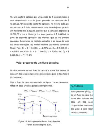 66
16. Um capital é aplicado por um período de 4 (quatro) meses a
uma determinada taxa de juros, gerando um montante de $
12.000,00. Um segundo capital foi aplicado, na mesma data, por
um período de 3 (três) meses a uma outra taxa de juros, gerando
um montante de $ 8.960,00. Sabe-se que a soma dos capitais é $
18.000,00 e que a diferença dos juros gerados é $ 1.040,00; os
juros da segunda operação são maiores que os da primeira
operação. Determinar os capitais aplicados e as taxas de juros
das duas operações. (a) modelo racional (b) modelo comercial.
Resp.: Rac.- C1 = $ 11.040,00, i1 = 2,17% am, C2 = $ 6.960,00, i2
= 9,578% am; Com. C1 = $ 11.040,00, i1 = 2,00% am, C2 = $
6.960,00, i2 = 7,44% am.
Valor presente de um fluxo de caixa
O valor presente de um fluxo de caixa é a soma dos valores de
cada um dos seus componentes descontados para a data focal 0
(ou presente).
Veja o fluxo de caixa representado na figura 11 e os descontos
feitos em cada uma das parcelas componentes.
Figura 11: Valor presente de um fluxo de caixa
Fonte: elaborada pelo autor.
GLOSSÁRIO
Valor presente (PVFC) -
de um fluxo de caixa é a
soma dos valores de
cada um dos seus
componentes desconta-
dos para a data focal
zero (ou presente).
 