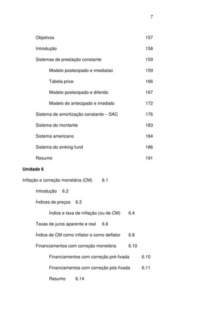 7
Objetivos 157
Introdução 158
Sistemas de prestação constante 159
Modelo postecipado e imediatao 159
Tabela price 166
Modelo postecipado e diferido 167
Modelo de antecipado e imediato 172
Sistema de amortização constante – SAC 176
Sistema do montante 183
Sistema americano 184
Sistema do sinking fund 186
Resumo 191
Unidade 6
Inflação e correção monetária (CM) 6.1
Introdução 6.2
Índices de preços 6.3
Índice e taxa de inflação (ou de CM) 6.4
Taxas de juros aparente e real 6.6
Índice de CM como inflator e como deflator 6.8
Financiamentos com correção monetária 6.10
Financiamentos com correção pré-fixada 6.10
Financiamentos com correção pós-fixada 6.11
Resumo 6.14
 