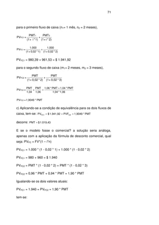 71
para o primeiro fluxo de caixa (n1= 1 mês, n2 = 2 meses),
2)*i+(1
PMT
+
1)*i+(1
PMT
=PV
21
FC1
2)*0,02+(1
1.000
+
1)*0,02+(1
1.000
=PVFC1
PVFC1 = 980,39 + 961,53 = $ 1.941,92
para o segundo fluxo de caixa (m1= 2 meses, m2 = 3 meses),
3)*0,02+(1
PMT
+
2)*0,02+(1
PMT
=PVFC2
1,06*1,04
PMT*1,04PMT*1,06
1,06
PMT
+
,041
PMT
=PVFC2
+
=
PMT*1,9049=PVFC2
c) Aplicando-se a condição de equivalência para os dois fluxos de
caixa, tem-se: PMT*1,9049PVF1.941,92$PV C2FC1 ===
decorre: 1.019,43$PMT =
E se o modelo fosse o comercial? a solução seria análoga,
apenas com a aplicação da fórmula de desconto comercial, qual
seja: PVFC = FV*(1 – i*n)
PVFC1 = 1.000 * (1 - 0,02 * 1) + 1.000 * (1 - 0,02 * 2)
PVFC1 = 980 + 960 = $ 1.940
PVFC2 = PMT * (1 - 0,02 * 2) + PMT * (1 - 0,02 * 3)
PVFC2 = 0,96 * PMT + 0,94 * PMT = 1,90 * PMT
Igualando-se os dois valores atuais:
PVFC1 = 1.940 = PVFC2 = 1,90 * PMT
tem-se:
 