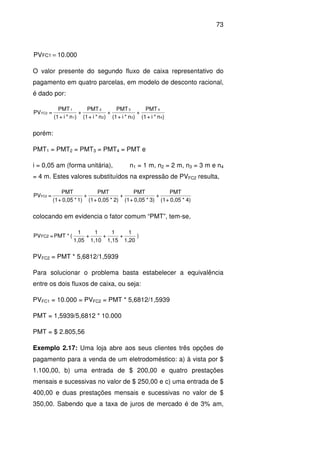 73
10.000PVFC1 =
O valor presente do segundo fluxo de caixa representativo do
pagamento em quatro parcelas, em modelo de desconto racional,
é dado por:
)n*i+(1
PMT
+
)n*i+(1
PMT
+
)n*i+(1
PMT
+
)n*i+(1
PMT
=PV
4
4
3
3
2
2
1
1
FC2
porém:
PMT1 = PMT2 = PMT3 = PMT4 = PMT e
i = 0,05 am (forma unitária), n1 = 1 m, n2 = 2 m, n3 = 3 m e n4
= 4 m. Estes valores substituídos na expressão de PVFC2 resulta,
4)*0,05+(1
PMT
+
3)*0,05+(1
PMT
+
2)*0,05+(1
PMT
+
1)*0,05+(1
PMT
=PVFC2
colocando em evidencia o fator comum “PMT”, tem-se,
)
1,20
1
+
1,15
1
+
1,10
1
+
1,05
1
(*PMT=PVFC2
PVFC2 = PMT * 5,6812/1,5939
Para solucionar o problema basta estabelecer a equivalência
entre os dois fluxos de caixa, ou seja:
PVFC1 = 10.000 = PVFC2 = PMT * 5,6812/1,5939
PMT = 1,5939/5,6812 * 10.000
PMT = $ 2.805,56
Exemplo 2.17: Uma loja abre aos seus clientes três opções de
pagamento para a venda de um eletrodoméstico: a) à vista por $
1.100,00, b) uma entrada de $ 200,00 e quatro prestações
mensais e sucessivas no valor de $ 250,00 e c) uma entrada de $
400,00 e duas prestações mensais e sucessivas no valor de $
350,00. Sabendo que a taxa de juros de mercado é de 3% am,
 