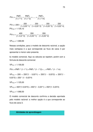 75
m)*i+(1
PMT
+......+
2)*i+(1
PMT
1)*i+(1
PMT
=PV
m21
FC +
4)*0,03+(1
250
3)*0,03+(1
250
+
2)*0,03+(1
250
1)*0,03+(1
250
200=PVFC2 +++
PVFC2 = 1.135,12
2)*0,03+(1
350
1)*0,03+(1
350
0)*0,3(1
400
=PVFC3 ++
+
VPFC3 = 1.069,99
Nessas condições, para o modelo de desconto racional, a opção
mais vantajosa é a que corresponde ao fluxo de caixa 3 por
apresentar o menor valor presente.
b) modelo comercial. Aqui os cálculos se repetem, porém com a
fórmula do desconto comercial:
VPFC1 = 1.100,00
m)*i-(1*PMT+...+2)*i-(1*PMT+1)*i-(1*PMT=PV m21FC
VPFC2 = 200 + 250*(1 - 0,03*1) + 250*(1 - 0,03*2) + 250*(1 -
0,03*3) + 250 * (1 - 0,03*4)
VPFC2 = 1.125,00
VPFC3 = 400*(1-0,03*0) + 350*(1 - 0,03*1) + 350*(1- 0,03*2)
VPFC3 = 1.068,50
O modelo comercial de desconto confirma a decisão apontada
pelo modelo racional: a melhor opção é a que corresponde ao
fluxo de caixa 3.
Atividades de aprendizagem
 