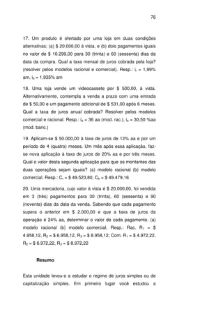 76
17. Um produto é ofertado por uma loja em duas condições
alternativas; (a) $ 20.000,00 à vista, e (b) dois pagamentos iguais
no valor de $ 10.299,00 para 30 (trinta) e 60 (sessenta) dias da
data da compra. Qual a taxa mensal de juros cobrada pela loja?
(resolver pelos modelos racional e comercial). Resp.: ir = 1,99%
am, ib = 1,935% am
18. Uma loja vende um videocassete por $ 500,00, à vista.
Alternativamente, contempla a venda a prazo com uma entrada
de $ 50,00 e um pagamento adicional de $ 531,00 após 6 meses.
Qual a taxa de juros anual cobrada? Resolver pelos modelos
comercial e racional. Resp.: ia = 36 aa (mod. rac.), ia = 30,50 %aa
(mod. banc.)
19. Aplicam-se $ 50.000,00 à taxa de juros de 12% aa e por um
período de 4 (quatro) meses. Um mês após essa aplicação, faz-
se nova aplicação à taxa de juros de 20% aa e por três meses.
Qual o valor desta segunda aplicação para que os montantes das
duas operações sejam iguais? (a) modelo racional (b) modelo
comercial. Resp.: Cr = $ 49.523,80, Cb = $ 49.479,16
20. Uma mercadoria, cujo valor à vista é $ 20.000,00, foi vendida
em 3 (três) pagamentos para 30 (trinta), 60 (sessenta) e 90
(noventa) dias da data da venda. Sabendo que cada pagamento
supera o anterior em $ 2.000,00 e que a taxa de juros da
operação é 24% aa, determinar o valor de cada pagamento. (a)
modelo racional (b) modelo comercial. Resp.: Rac. R1 = $
4.958,12, R2 = $ 6.958,12, R3 = $ 8.958,12; Com. R1 = $ 4.972,22,
R2 = $ 6.972,22, R3 = $ 8.972,22
Resumo
Esta unidade levou-o a estudar o regime de juros simples ou de
capitalização simples. Em primeiro lugar você estudou a
 