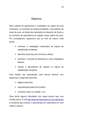 79
Objetivos
Esta unidade lhe apresentará a modelagem do regime de juros
compostos, os conceitos de proporcionalidade e equivalência de
taxas de juros, as bases das operações de desconto de títulos e
os conceitos de equivalência de capitais nesse regime de juros.
Por conseqüência, esperamos que ao final do mesmo você
possa:
• conhecer a modelagem matemática do regime de
capitalização composta;
• identificar taxas de juros nominais e efetiva;
• conhecer o conceito de descontos e suas modelagens
básicas;
• estudar a equivalência de capitais no regime de
capitalização composta.
Para facilitar seu aprendizado você deverá dominar com
segurança os seguintes assuntos:
• álgebra elementar;
• representação gráfica de funções;
• conceitos vistos na unidade 1 e 2.
Caso tenha alguma dificuldade com esses pontos faça uma
revisão prévia. O site http://www.somatematica.com.br/index2.php
é excelente para orientar o aprendizado de matemática em nível
médio e superior.
 