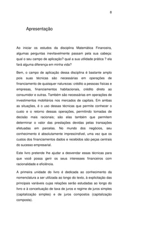 8
Apresentação
Ao iniciar os estudos da disciplina Matemática Financeira,
algumas perguntas inevitavelmente passam pela sua cabeça:
qual o seu campo de aplicação? qual a sua utilidade prática ? ela
fará alguma diferença em minha vida?
Bem, o campo de aplicação dessa disciplina é bastante amplo
pois suas técnicas são necessárias em operações de
financiamento de quaisquer naturezas: crédito a pessoas físicas e
empresas, financiamentos habitacionais, crédito direto ao
consumidor e outras. Também são necessárias em operações de
investimentos mobiliários nos mercados de capitais. Em ambas
as situações, é o uso dessas técnicas que permite conhecer o
custo e o retorno dessas operações, permitindo tomadas de
decisão mais racionais; são elas também que permitem
determinar o valor das prestações devidas pelas transações
efetuadas em parcelas. No mundo dos negócios, seu
conhecimento é absolutamente imprescindível, uma vez que os
custos dos financiamentos dados e recebidos são peças centrais
do sucesso empresarial.
Este livro pretende lhe ajudar a desvendar essas técnicas para
que você possa gerir os seus interesses financeiros com
racionalidade e eficiência.
A primeira unidade do livro é dedicada ao conhecimento da
nomenclatura a ser utilizada ao longo do texto, à explicitação das
principais variáveis cujas relações serão estudadas ao longo do
livro e à conceituação de taxa de juros e regime de juros simples
(capitalização simples) e de juros compostos (capitalização
composta).
 