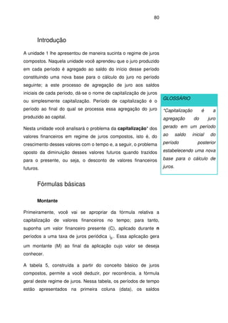 80
Introdução
A unidade 1 lhe apresentou de maneira sucinta o regime de juros
compostos. Naquela unidade você aprendeu que o juro produzido
em cada período é agregado ao saldo do início desse período
constituindo uma nova base para o cálculo do juro no período
seguinte; a este processo de agregação de juro aos saldos
iniciais de cada período, dá-se o nome de capitalização de juros
ou simplesmente capitalização. Período de capitalização é o
período ao final do qual se processa essa agregação do juro
produzido ao capital.
Nesta unidade você analisará o problema da capitalização* dos
valores financeiros em regime de juros compostos, isto é, do
crescimento desses valores com o tempo e, a seguir, o problema
oposto da diminuição desses valores futuros quando trazidos
para o presente, ou seja, o desconto de valores financeiros
futuros.
Fórmulas básicas
Montante
Primeiramente, você vai se apropriar da fórmula relativa a
capitalização de valores financeiros no tempo; para tanto,
suponha um valor financeiro presente (C), aplicado durante n
períodos a uma taxa de juros periódica pi . Essa aplicação gera
um montante (M) ao final da aplicação cujo valor se deseja
conhecer.
A tabela 5, construída a partir do conceito básico de juros
compostos, permite a você deduzir, por recorrência, a fórmula
geral deste regime de juros. Nessa tabela, os períodos de tempo
estão apresentados na primeira coluna (data), os saldos
GLOSSÁRIO
*Capitalização é a
agregação do juro
gerado em um período
ao saldo inicial do
período posterior
estabelecendo uma nova
base para o cálculo de
juros.
 