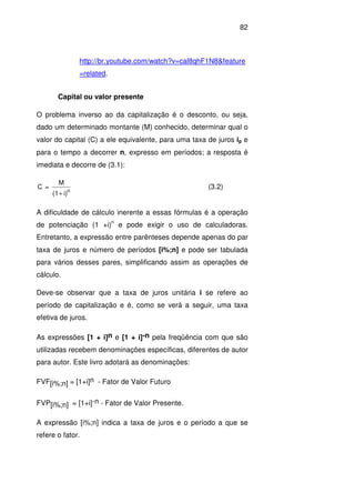 82
http://br.youtube.com/watch?v=cal8qhF1N8&feature
=related.
Capital ou valor presente
O problema inverso ao da capitalização é o desconto, ou seja,
dado um determinado montante (M) conhecido, determinar qual o
valor do capital (C) a ele equivalente, para uma taxa de juros ip e
para o tempo a decorrer n, expresso em períodos; a resposta é
imediata e decorre de (3.1):
i)(1
M
=C
n
+
(3.2)
A dificuldade de cálculo inerente a essas fórmulas é a operação
de potenciação (1 +i)
n
e pode exigir o uso de calculadoras.
Entretanto, a expressão entre parênteses depende apenas do par
taxa de juros e número de períodos [i%;n] e pode ser tabulada
para vários desses pares, simplificando assim as operações de
cálculo.
Deve-se observar que a taxa de juros unitária i se refere ao
período de capitalização e é, como se verá a seguir, uma taxa
efetiva de juros.
As expressões [1 + i]n e [1 + i]-n pela freqüência com que são
utilizadas recebem denominações específicas, diferentes de autor
para autor. Este livro adotará as denominações:
FVF[i%;n] = [1+i]n - Fator de Valor Futuro
FVP[i%;n] = [1+i]-n - Fator de Valor Presente.
A expressão [i%;n] indica a taxa de juros e o período a que se
refere o fator.
 