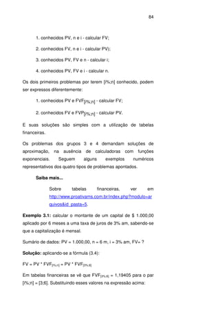 84
1. conhecidos PV, n e i - calcular FV;
2. conhecidos FV, n e i - calcular PV);
3. conhecidos PV, FV e n - calcular i;
4. conhecidos PV, FV e i - calcular n.
Os dois primeiros problemas por terem [i%;n] conhecido, podem
ser expressos diferentemente:
1. conhecidos PV e FVF[i%;n] - calcular FV;
2. conhecidos FV e FVP[i%;n] - calcular PV.
E suas soluções são simples com a utilização de tabelas
financeiras.
Os problemas dos grupos 3 e 4 demandam soluções de
aproximação, na ausência de calculadoras com funções
exponenciais. Seguem alguns exemplos numéricos
representativos dos quatro tipos de problemas apontados.
Saiba mais...
Sobre tabelas financeiras, ver em
http://www.proativams.com.br/index.php?modulo=ar
quivos&id_pasta=5.
Exemplo 3.1: calcular o montante de um capital de $ 1.000,00
aplicado por 6 meses a uma taxa de juros de 3% am, sabendo-se
que a capitalização é mensal.
Sumário de dados: PV = 1.000,00, n = 6 m, i = 3% am, FV= ?
Solução: aplicando-se a fórmula (3.4):
FV = PV * FVF[i%;n] = PV * FVF[3%;6]
Em tabelas financeiras se vê que FVF[3%;6] = 1,19405 para o par
[i%;n] = [3;6]. Substituindo esses valores na expressão acima:
 