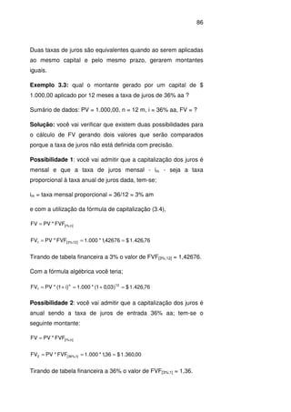 86
Duas taxas de juros são equivalentes quando ao serem aplicadas
ao mesmo capital e pelo mesmo prazo, gerarem montantes
iguais.
Exemplo 3.3: qual o montante gerado por um capital de $
1.000,00 aplicado por 12 meses a taxa de juros de 36% aa ?
Sumário de dados: PV = 1.000,00, n = 12 m, i = 36% aa, FV = ?
Solução: você vai verificar que existem duas possibilidades para
o cálculo de FV gerando dois valores que serão comparados
porque a taxa de juros não está definida com precisão.
Possibilidade 1: você vai admitir que a capitalização dos juros é
mensal e que a taxa de juros mensal - im - seja a taxa
proporcional à taxa anual de juros dada, tem-se;
im = taxa mensal proporcional = 36/12 = 3% am
e com a utilização da fórmula de capitalização (3.4),
]n%;i[FVF*PVFV =
76,426.1$42676,1*000.1FVF*PVFV ]12%;3[1 ===
Tirando de tabela financeira a 3% o valor de FVF[3%;12] = 1,42676.
Com a fórmula algébrica você teria;
76,426.1$)03,01(*000.1)i1(*PVFV 12n
1 =+=+=
Possibilidade 2: você vai admitir que a capitalização dos juros é
anual sendo a taxa de juros de entrada 36% aa; tem-se o
seguinte montante:
]n%;i[FVF*PVFV =
00,360.1$36,1*000.1FVF*PVFV ]1%;36[2 ===
Tirando de tabela financeira a 36% o valor de FVF[3%;1] = 1,36.
 