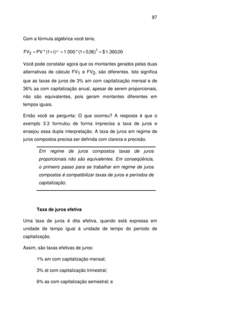 87
Com a fórmula algébrica você teria;
00,360.1$)36,01(*000.1)i1(*PVFV 1
2
n =+=+=
Você pode constatar agora que os montantes gerados pelas duas
alternativas de cálculo FV1 e FV2, são diferentes. Isto significa
que as taxas de juros de 3% am com capitalização mensal e de
36% aa com capitalização anual, apesar de serem proporcionais,
não são equivalentes, pois geram montantes diferentes em
tempos iguais.
Então você se pergunta: O que ocorreu? A resposta é que o
exemplo 3.3 formulou de forma imprecisa a taxa de juros e
ensejou essa dupla interpretação. A taxa de juros em regime de
juros compostos precisa ser definida com clareza e precisão.
Em regime de juros compostos taxas de juros
proporcionais não são equivalentes. Em conseqüência,
o primeiro passo para se trabalhar em regime de juros
compostos é compatibilizar taxas de juros e períodos de
capitalização.
Taxa de juros efetiva
Uma taxa de juros é dita efetiva, quando está expressa em
unidade de tempo igual à unidade de tempo do período de
capitalização.
Assim, são taxas efetivas de juros:
1% am com capitalização mensal;
3% at com capitalização trimestral;
6% as com capitalização semestral; e
 