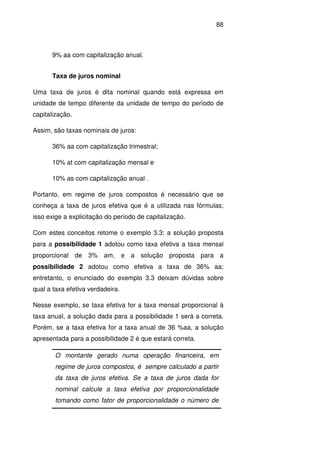 88
9% aa com capitalização anual.
Taxa de juros nominal
Uma taxa de juros é dita nominal quando está expressa em
unidade de tempo diferente da unidade de tempo do período de
capitalização.
Assim, são taxas nominais de juros:
36% aa com capitalização trimestral;
10% at com capitalização mensal e
10% as com capitalização anual .
Portanto, em regime de juros compostos é necessário que se
conheça a taxa de juros efetiva que é a utilizada nas fórmulas;
isso exige a explicitação do período de capitalização.
Com estes conceitos retome o exemplo 3.3: a solução proposta
para a possibilidade 1 adotou como taxa efetiva a taxa mensal
proporcional de 3% am, e a solução proposta para a
possibilidade 2 adotou como efetiva a taxa de 36% aa;
entretanto, o enunciado do exemplo 3.3 deixam dúvidas sobre
qual a taxa efetiva verdadeira.
Nesse exemplo, se taxa efetiva for a taxa mensal proporcional à
taxa anual, a solução dada para a possibilidade 1 será a correta.
Porém, se a taxa efetiva for a taxa anual de 36 %aa, a solução
apresentada para a possibilidade 2 é que estará correta.
O montante gerado numa operação financeira, em
regime de juros compostos, é sempre calculado a partir
da taxa de juros efetiva. Se a taxa de juros dada for
nominal calcule a taxa efetiva por proporcionalidade
tomando como fator de proporcionalidade o número de
 