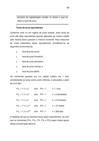 89
períodos de capitalização contido no tempo a que se
refere a taxa de juros.
Taxas de juros equivalentes
Conforme você viu em regime de juros simples, duas taxas de
juros são ditas equivalentes quando aplicadas ao mesmo capital
pelo mesmo prazo gerarem o mesmo montante. Para relacionar
de modo sistemático essas equivalências considerem-se as
seguintes nomenclaturas:
ia taxa de juros anual;
it taxa de juros trimestral;
is taxa de juros semestral;
im taxa de juros mensal; e
id taxa de juros diária.
Os montantes gerados por um capital unitário em 1 ano,
considerando as taxas acima como efetivas, e calculados a partir
de (3.4) são:
1
aa )i+(1*1FV = com PV = 1 n = 1 ano
2
ss )i+(1*1FV = com PV = 1 n = 2 semestres
4
tt )i+(1*1FV = com PV = 1 n = 4 trimestres
12
mm )i+(1*1FV = com PV = 1 n = 12 meses
360
dd )i+(1*1FV = com PV = 1 n = 360 dias
A hipótese de que as diversas taxas sejam equivalentes, faz com
que os montantes (FVd, FVm, FVt, FVs e FVa) sejam todos iguais;
dessa consideração decorre:
 