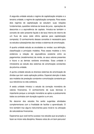 9
A segunda unidade estuda o regime de capitalização simples e a
terceira unidade, o regime de capitalização composta. Para esses
dois regimes de capitalização se estudam: suas relações
fundamentais, questões relativas às taxas de juros, operações de
descontos e a equivalência de capitais. Introduz-se também o
conceito de valor presente líquido e de taxa interna de retorno de
um fluxo de caixa (este último apenas para capitalização
composta). O conhecimento desses conceitos é necessário para
os estudos subseqüentes das rendas e sistemas de amortização.
A quarta unidade estuda as anuidades ou rendas: sua definição,
classificação e principais modelos. Para esses modelos o livro
evidencia a relação de equivalência existente entre os
pagamentos (recebimentos) da renda, os seus valores presentes
e futuro e as demais variáveis envolvidas. Essa unidade é
introdutória ao estudo dos sistemas de amortização constantes
da próxima unidade.
A quinta unidade estuda os diversos sistemas de amortização de
dívidas que tem vasta aplicação prática. Especial atenção é dada
aos modelos de prestação constante e amortização constante por
sua relevância na vida cotidiana.
A sesta unidade introduz o estudo da correção monetária de
valores financeiros. O conhecimento de suas técnicas é
importante porque a correção monetária se aplica a praticamente
todos os contratos com duração superior a um ano.
No decorrer dos estudos lhe serão sugeridas atividades
complementares com a finalidade de facilitar o aprendizado. O
livro também traz alguns instrumentos para iniciá-lo na utilização
de calculadoras financeiras.
Esperamos que você tenha sucesso nos estudos que se propôs a
fazer ao iniciar esta disciplina. Nossos votos de um bom percurso!
 