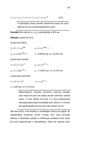 90
)i+(1)i+(1)i+(1)i+(1)i+(1 d
360
m
12
t
4
s
2
a
1
==== (3.5)
A expressão acima permite transformar taxas de juros
efetivas de uma temporalidade para outra.
Exemplo 3.4: calcular id, im e is equivalentes a 45% aa.
Solução: a partir de (3.5),
a) para taxa diária:
)i+(1=)i+(1 d
360
a
1
1-)i+(1=i a
1/360
d
1-0,45)+(1=i 1/360
d id = 0,00103 ad ou 0,103% ad
b) para taxa mensal:
)i+(1=)i+(1 m
12
a
1
1-)i+(1=i a
1/12
m
1-0,45)+(1=i 1/12
m im = 0,0314 am ou 3,14% am
c) para taxa semestral:
)i+(1=)i+(1 s
2
a
1
1-)i+(1=i a
1/2
s
is = 0,204 as ou 21,4% as
Até este ponto, você estudou a modelagem básica do regime de
capitalização composta, tomou contato com suas fórmulas
básicas e sobretudo estudou a diferenças existente entre taxas
de juros proporcionais e equivalentes. Antes de avançar seus
Observação:O mercado financeiro costuma divulgar
suas taxas de juros em bases anuais nominais; nesses
casos, a taxa efetiva de juros é a taxa proporcional
calculada pela proporcionalidade ia/k, sendo k o número
de capitalizações de juros que irão ocorrer no ano.
 