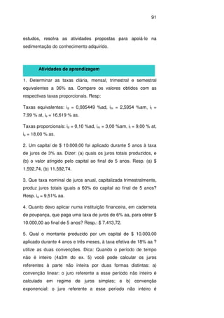 91
estudos, resolva as atividades propostas para apoiá-lo na
sedimentação do conhecimento adquirido.
Atividades de aprendizagem
1. Determinar as taxas diária, mensal, trimestral e semestral
equivalentes a 36% aa. Compare os valores obtidos com as
respectivas taxas proporcionais. Resp:
Taxas equivalentes: id = 0,085449 %ad, im = 2,5954 %am, it =
7.99 % at, is = 16,619 % as.
Taxas proporcionais: id = 0,10 %ad, im = 3,00 %am, it = 9,00 % at,
is = 18,00 % as.
2. Um capital de $ 10.000,00 foi aplicado durante 5 anos à taxa
de juros de 3% aa. Dizer: (a) quais os juros totais produzidos, e
(b) o valor atingido pelo capital ao final de 5 anos. Resp. (a) $
1.592,74, (b) 11.592,74.
3. Que taxa nominal de juros anual, capitalizada trimestralmente,
produz juros totais iguais a 60% do capital ao final de 5 anos?
Resp. ia = 9,51% aa.
4. Quanto devo aplicar numa instituição financeira, em caderneta
de poupança, que paga uma taxa de juros de 6% aa, para obter $
10.000,00 ao final de 5 anos? Resp.: $ 7.413,72.
5. Qual o montante produzido por um capital de $ 10.000,00
aplicado durante 4 anos e três meses, à taxa efetiva de 18% aa ?
utilize as duas convenções. Dica: Quando o período de tempo
não é inteiro (4a3m do ex. 5) você pode calcular os juros
referentes à parte não inteira por duas formas distintas: a)
convenção linear: o juro referente a esse período não inteiro é
calculado em regime de juros simples; e b) convenção
exponencial: o juro referente a esse período não inteiro é
 