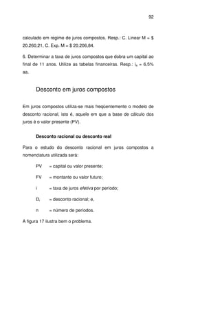 92
calculado em regime de juros compostos. Resp.: C. Linear M = $
20.260,21, C. Exp. M = $ 20.206,84.
6. Determinar a taxa de juros compostos que dobra um capital ao
final de 11 anos. Utilize as tabelas financeiras. Resp.: ia = 6,5%
aa.
Desconto em juros compostos
Em juros compostos utiliza-se mais freqüentemente o modelo de
desconto racional, isto é, aquele em que a base de cálculo dos
juros é o valor presente (PV).
Desconto racional ou desconto real
Para o estudo do desconto racional em juros compostos a
nomenclatura utilizada será:
PV = capital ou valor presente;
FV = montante ou valor futuro;
i = taxa de juros efetiva por período;
Dr = desconto racional; e,
n = número de períodos.
A figura 17 ilustra bem o problema.
 