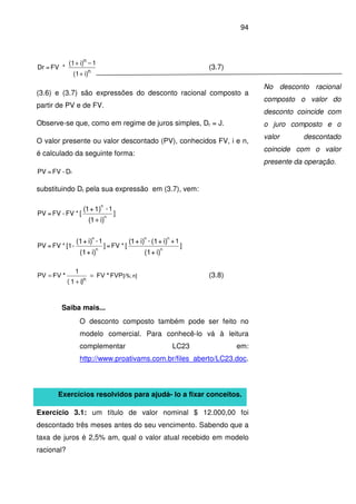 94
i)(1
1i)(1
*FV=Dr
n
n
+
−+
(3.7)
(3.6) e (3.7) são expressões do desconto racional composto a
partir de PV e de FV.
Observe-se que, como em regime de juros simples, Dr = J.
O valor presente ou valor descontado (PV), conhecidos FV, i e n,
é calculado da seguinte forma:
rD-FV=PV
substituindo Dr pela sua expressão em (3.7), vem:
]
1-
[*FV-FV=PV
)i1(
1)+1(
n
n
+
]
1+-
[*FV=]
1-
-[1*FV=PV
i)+(1
i)+(1i)+1(
i)+(1
i)+(1
n
nn
n
n
n][i%;
n
FVP*FV
i)(1
1
*FVPV =
+
= (3.8)
Saiba mais...
O desconto composto também pode ser feito no
modelo comercial. Para conhecê-lo vá à leitura
complementar LC23 em:
http://www.proativams.com.br/files_aberto/LC23.doc.
Exercícios resolvidos para ajudá- lo a fixar conceitos.
Exercício 3.1: um título de valor nominal $ 12.000,00 foi
descontado três meses antes do seu vencimento. Sabendo que a
taxa de juros é 2,5% am, qual o valor atual recebido em modelo
racional?
No desconto racional
composto o valor do
desconto coincide com
o juro composto e o
valor descontado
coincide com o valor
presente da operação.
 