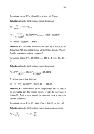 95
Sumário de dados: FV = 12.000,00, n = 3 m, i = 2,5% am
Solução: aplicação da fórmula do desconto racional
]%;[
*
)1(
nin
FVPFV
i
FV
PV =
+
=
928599,0*000.12FVP*000.12
)025,01(
000.12
PV ]3%;5,2[3
==
+
=
11.143,190,928599*12.000PV ==
Exercício 3.2: uma nota promissória no valor de $ 30.000,00 foi
descontada 120 dias antes do seu vencimento à taxa de 4% am.
Qual foi o desconto racional composto?
Sumário de dados: FV = 30.000,00, n = 120 d = 4 m, i = 4%, Dr =
?
Solução: aplicação da fórmula do desconto racional.
12,644.25
)04,01
1
*000.30
)i1(
1
*FVPV
4n
=
+
=
+
=
O valor do desconto é dado por:
Dr = FV – PV = 30.000,00 – 25.355,88 = 4.355,88
Exercício 3.3: o vencimento de um compromisso de $ 20.168,40
foi prorrogado por dois meses, sendo o valor da renovação $
21.000,00. Qual a taxa mensal de desconto para o desconto
racional composto?
Sumário de dados: PV = 20.168,40, FV= 21.000,00, n= 2 m, i =?
Solução: aplicação da fórmula de desconto racional composto
n
)i1(
FV
PV
+
=
PV
FV
)i1( n
=+
 
