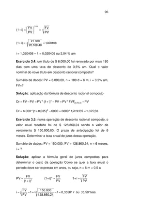 96
n
(1/n)
PV
FV
PV
FV
i)(1 =





=+
020408,1
20.168,40
21.000
i)(1 2 ==+
i = 1,020408 – 1 = 0,020408 ou 2,04 % am
Exercício 3.4: um título de $ 6.000,00 foi renovado por mais 180
dias com uma taxa de desconto de 3,5% am. Qual o valor
nominal do novo título em desconto racional composto?
Sumário de dados: PV = 6.000,00, n = 180 d = 6 m, i = 3,5% am,
FV=?
Solução: aplicação da fórmula de desconto racional composto
PVFVF*PVPV)i1(*PVPVFVDr ]6%;5,3[
n
−=−+=−=
53,375.1229355,1*60006000)035,01(*000.6Dr 6
==−+=
Exercício 3.5: numa operação de desconto racional composto, o
valor atual recebido foi de $ 128.860,24 sendo o valor de
vencimento $ 150.000,00. O prazo de antecipação foi de 6
meses. Determinar a taxa anual de juros dessa operação.
Sumário de dados: FV = 150.000, PV = 128.860,24, n = 6 meses,
i = ?
Solução: aplicar a fórmula geral de juros compostos para
determinar o custo da operação Como se quer a taxa anual o
período deve ser expresso em anos, ou seja, n = 6 m = 0,5 a
n
)i1(
FV
PV
+
=
PV
FV
)i1( n
=+ n
PV
FV
i1 =+
%aa35,50ou0,3550171
128.860,24
150.000
1
PV
FV
i 0,5n =−=−=
 