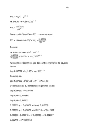 99
FV2 = PV2*(1+i2)
14 - z
16.975,92 = PV2*(1+0,03)
14 -z
z142
03,1
92,975.16
PV −
=
Como por hipótese PV2 = FV1 pode-se escrever:
FV1 = 10.000*(1+0,05)
z
= z142
03,1
92,975.16
PV −
=
Decorre:
z14z
z14z
03,1*05,1697592,1
00,000.10
92,975.16
03,1*05,1*000.1092,975.16
−
−
==
=
Aplicando-se logaritmos aos dois ambos membros da equação
tem-se:
Log 1,697592 = log1,05
z
+ log1,03
(14 – z)
Seguindo-se,
Log 1,697592 =z*log1,05 + (14 – z)*log1,03
De calculadoras ou de tabela de logaritmos tira-se:
Log 1,697592 = 0,229833
Log 1,05 = 0,021189
Log 1,03 = 0,012837
0,229833 = z* 0,021189 + (14-z)* 0,012837
0,229833 = z* 0,021189 + 0,179718 – z*0,012837
0,229833 - 0,179718 = z* 0,021189 – z*0,012837
0,050115 = z * 0,008352
 