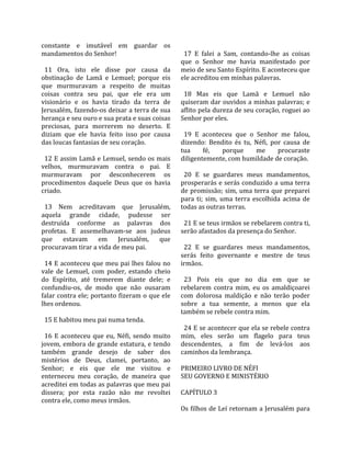 constante  e  imutável  em  guardar  os               
mandamentos do Senhor!                                 17  E  falei  a  Sam,  contando‐lhe  as  coisas 
                                                     que  o  Senhor  me  havia  manifestado  por 
  11  Ora,  isto  ele  disse  por  causa  da         meio de seu Santo Espírito. E aconteceu que 
obstinação  de  Lamã  e  Lemuel;  porque  eis        ele acreditou em minhas palavras.  
que  murmuravam  a  respeito  de  muitas              
coisas  contra  seu  pai,  que  ele  era  um           18  Mas  eis  que  Lamã  e  Lemuel  não 
visionário  e  os  havia  tirado  da  terra  de      quiseram dar ouvidos a minhas palavras; e 
Jerusalém, fazendo‐os deixar a terra de sua          aflito pela dureza de seu coração, roguei ao 
herança e seu ouro e sua prata e suas coisas         Senhor por eles.  
preciosas,  para  morrerem  no  deserto.  E           
diziam  que  ele  havia  feito  isso  por  causa       19  E  aconteceu  que  o  Senhor  me  falou, 
das loucas fantasias de seu coração.                 dizendo:  Bendito  és  tu,  Néfi,  por  causa  de 
                                                     tua       fé,     porque      me     procuraste 
  12 E assim Lamã e Lemuel, sendo os mais            diligentemente, com humildade de coração.  
velhos,  murmuravam  contra  o  pai.  E               
murmuravam  por  desconhecerem  os                     20  E  se  guardares  meus  mandamentos, 
procedimentos  daquele  Deus  que  os  havia         prosperarás e serás conduzido a uma terra 
criado.                                              de  promissão;  sim,  uma  terra  que  preparei 
                                                     para  ti;  sim,  uma  terra  escolhida  acima  de 
  13  Nem  acreditavam  que  Jerusalém,              todas as outras terras.  
aquela  grande  cidade,  pudesse  ser                 
destruída  conforme  as  palavras  dos                 21 E se teus irmãos se rebelarem contra ti, 
profetas.  E  assemelhavam‐se  aos  judeus           serão afastados da presença do Senhor.  
que  estavam  em  Jerusalém,  que                     
procuravam tirar a vida de meu pai.                    22  E  se  guardares  meus  mandamentos, 
                                                     serás  feito  governante  e  mestre  de  teus 
  14 E aconteceu que meu pai lhes falou no           irmãos.  
vale  de  Lemuel,  com  poder,  estando  cheio        
do  Espírito,  até  tremerem  diante  dele;  e         23  Pois  eis  que  no  dia  em  que  se 
confundiu‐os,  de  modo  que  não  ousaram           rebelarem  contra  mim,  eu  os  amaldiçoarei 
falar contra ele; portanto fizeram o que ele         com  dolorosa  maldição  e  não  terão  poder 
lhes ordenou.                                        sobre  a  tua  semente,  a  menos  que  ela 
                                                     também se rebele contra mim.  
  15 E habitou meu pai numa tenda.                    
                                                       24 E se acontecer que ela se rebele contra 
  16  E  aconteceu  que  eu,  Néfi,  sendo  muito    mim,  eles  serão  um  flagelo  para  teus 
jovem, embora de grande estatura, e tendo            descendentes,  a  fim  de  levá‐los  aos 
também  grande  desejo  de  saber  dos               caminhos da lembrança.  
mistérios  de  Deus,  clamei,  portanto,  ao          
Senhor;  e  eis  que  ele  me  visitou  e            PRIMEIRO LIVRO DE NÉFI 
enterneceu  meu  coração,  de  maneira  que          SEU GOVERNO E MINISTÉRIO  
acreditei em todas as palavras que meu pai            
dissera;  por  esta  razão  não  me  revoltei        CAPÍTULO 3  
contra ele, como meus irmãos.                         
                                                     Os filhos de Leí retornam a Jerusalém para 
 