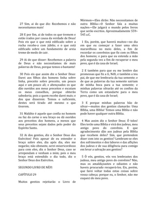                                                       Mórmon—Eles  dirão:  Não  necessitamos  de 
  27  Sim,  ai  do  que  diz:  Recebemos  e  não      outra  Bíblia—O  Senhor  fala  a  muitas 
necessitamos mais!                                    nações—Ele  julgará  o  mundo  pelos  livros 
                                                      que serão escritos. Aproximadamente 559–
  28 E por fim, ai de todos os que tremem e           545 a.C.  
estão irados por causa da verdade de Deus!             
Pois  eis  que  o  que  está  edificado  sobre  a       1  Eis,  porém,  que  haverá  muitos—no  dia 
rocha  recebe‐a  com  júbilo;  e  o  que  está        em  que  eu  começar  a  fazer  uma  obra 
edificado  sobre  um  fundamento  de  areia           maravilhosa  no  meio  deles,  a  fim  de 
treme de medo de cair.                                recordar os convênios que fiz com os filhos 
                                                      dos  homens;  e  para  que  eu  estenda  a  mão 
  29 Ai do que disser: Recebemos a palavra            pela segunda vez a fim de recuperar o meu 
de  Deus  e  não  necessitamos  de  mais              povo, que é da casa de Israel;  
palavras de Deus, porque temos o bastante!             
                                                        2  E  também  para  que  eu  me  lembre  das 
  30  Pois  eis  que  assim  diz  o  Senhor  Deus:    promessas que fiz a ti, Néfi, e também a teu 
Darei  aos  filhos  dos  homens  linha  sobre         pai, de que me lembraria da tua semente; e 
linha,  preceito  sobre  preceito,  um  pouco         de  que  as  palavras  da  tua  semente  sairiam 
aqui  e  um  pouco  ali;  e  abençoados  os  que      de  minha  boca  para  a  tua  semente;  e 
dão  ouvidos  aos  meus  preceitos  e  escutam        minhas  palavras  silvarão  até  os  confins  da 
os  meus  conselhos,  porque  obterão                 Terra  como  um  estandarte  para  o  meu 
sabedoria; pois a quem recebe darei mais; e           povo, que é da casa de Israel;  
dos  que  disserem:  Temos  o  suficiente,             
destes  será  tirado  até  mesmo  o  que                3  E  porque  minhas  palavras  hão  de 
tiverem.                                              silvar—muitos  dos  gentios  clamarão:  Uma 
                                                      Bíblia, uma Bíblia! Temos uma Bíblia e não 
  31 Maldito é aquele que confia no homem             pode haver qualquer outra Bíblia.  
ou  faz  da  carne  o  seu  braço  ou  dá  ouvidos     
aos  preceitos  dos  homens,  a  menos  que             4  Mas  assim  diz  o  Senhor  Deus:  Ó  tolos! 
seus  preceitos  sejam  dados  pelo  poder  do        Eles terão uma Bíblia e virá dos judeus, meu 
Espírito Santo.                                       antigo  povo  do  convênio.  E  que 
                                                      agradecimento  dão  aos  judeus  pela  Bíblia 
  32  Ai  dos  gentios,  diz  o  Senhor  Deus  dos    que  recebem  deles?  Sim,  que  pretendem 
Exércitos!  Pois  apesar  de  eu  estender  o         dizer com isto os gentios? Lembram‐se eles 
braço  sobre  eles,  dia  após  dia,  eles  me        dos sofrimentos e dos labores e das aflições 
negarão; não obstante, serei misericordioso           dos judeus e de sua diligência para comigo 
para  com  eles,  diz  o  Senhor  Deus,  caso  se     em levar a salvação aos gentios?  
arrependam  e  venham  a  mim;  pois  o  meu           
braço  está  estendido  o  dia  todo,  diz  o           5  Ó  vós,  gentios,  vós  vos  lembrastes  dos 
Senhor Deus dos Exércitos.                            judeus, meu antigo povo do convênio? Não, 
                                                      mas  os  amaldiçoastes  e  odiastes  e  não 
SEGUNDO LIVRO DE NÉFI                                 haveis  procurado  recuperá‐los.  Eis,  porém, 
                                                      que  farei  voltar  todas  estas  coisas  sobre 
CAPÍTULO 29                                           vossa cabeça; porque eu, o Senhor, não me 
                                                      esqueci do meu povo.  
Muitos  gentios  rejeitarão  o  Livro  de 
 
