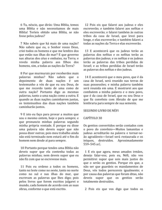                                                          
  6 Tu, néscio, que dirás: Uma Bíblia, temos              12  Pois  eis  que  falarei  aos  judeus  e  eles 
uma  Bíblia  e  não  necessitamos  de  mais             escreverão;  e  também  falarei  aos  nefitas  e 
Bíblia!  Teríeis  obtido  uma  Bíblia,  se  não         eles escreverão; e falarei também às outras 
fosse pelos judeus?                                     tribos  da  casa  de  Israel,  que  levei  para 
                                                        longe, e elas escreverão; e também falarei a 
  7  Não  sabeis  que  há  mais  de  uma  nação?        todas as nações da Terra e elas escreverão.  
Não  sabeis  que  eu,  o  Senhor  vosso  Deus,           
criei todos os homens e que me lembro dos                 13  E  acontecerá  que  os  judeus  terão  as 
que estão nas ilhas do mar? E que governo               palavras  dos  nefitas  e  os  nefitas  terão  as 
nas alturas dos céus e embaixo, na Terra; e             palavras dos judeus; e os nefitas e os judeus 
revelo  minha  palavra  aos  filhos  dos                terão  as  palavras  das  tribos  perdidas  de 
homens, sim, a todas as nações da Terra?                Israel;  e  as  tribos  perdidas  de  Israel  terão 
                                                        as palavras dos nefitas e dos judeus.  
  8 Por que murmurais por receberdes mais                
palavras  minhas?  Não  sabeis  que  o                    14 E acontecerá que o meu povo, que é da 
depoimento  de  duas  nações  é  um                     casa  de  Israel,  será  reunido  nas  terras  de 
testemunho  a  vós  de  que  eu  sou  Deus,  de         suas  possessões;  e  minha  palavra  também 
que  me  recordo  tanto  de  uma  como  de              será  reunida  em  uma.  E  mostrarei  aos  que 
outra  nação?  Portanto  digo  as  mesmas               combatem  a  minha  palavra  e  o  meu  povo, 
palavras, tanto a uma nação como a outra. E             que  é  da  casa  de  Israel,  que  eu  sou  Deus  e 
quando as duas nações caminharem juntas,                que  fiz  convênio  com  Abraão  de  que  me 
os  testemunhos  das  duas  nações  também              lembraria para sempre de sua semente.  
caminharão juntos.                                       
                                                        SEGUNDO LIVRO DE NÉFI  
  9  E  isto  eu  faço  para  provar  a  muitos  que     
sou o mesmo ontem, hoje e para sempre; e                CAPÍTULO 30  
que  pronuncio  minhas  palavras  segundo                
minha  própria  vontade.  E  porque  eu  disse          Os gentios convertidos serão contados com 
uma  palavra  não  deveis  supor  que  não              o  povo  do  convênio—Muitos  lamanitas  e 
possa dizer outras; pois meu trabalho ainda             judeus  acreditarão  na  palavra  e  tornar‐se‐
não está terminado nem estará até o fim do              ão  agradáveis—Israel  será  restaurada  e  os 
homem nem desde aí para sempre.                         iníquos,  destruídos.  Aproximadamente 
                                                        559–545 a.C.  
  10 Portanto porque tendes uma Bíblia não               
deveis  supor  que  ela  contenha  todas  as              1  E  eis  que  agora,  meus  amados  irmãos, 
palavras  minhas;  nem  deveis  supor  que  eu          desejo  falar‐vos;  pois  eu,  Néfi,  não  vos 
não fiz com que se escrevesse mais.                     permitirei  supor  que  sois  mais  justos  do 
                                                        que  o  serão  os  gentios.  Porque  eis  que,  a 
  11  Pois  eu  ordeno  a  todos  os  homens,           não  ser  que  guardeis  os  mandamentos  de 
tanto no leste como no oeste, tanto no norte            Deus,  vós  todos  perecereis  igualmente;  e 
como  no  sul  e  nas  ilhas  do  mar,  que             por causa das palavras que foram ditas, não 
escrevam  as  palavras  que  lhes  digo;  pois          deveis  supor  que  os  gentios  serão 
pelos  livros  que  forem  escritos  julgarei  o        totalmente destruídos.  
mundo, cada homem de acordo com as suas                  
obras, conforme o que está escrito.                       2  Pois  eis  que  vos  digo  que  todos  os 
 