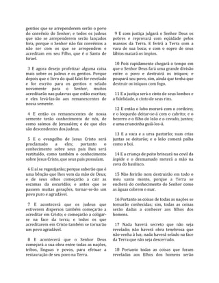 gentios  que  se  arrependerem  serão  o  povo       
do  convênio  do  Senhor;  e  todos  os  judeus       9  E  com  justiça  julgará  o  Senhor  Deus  os 
que  não  se  arrependerem  serão  lançados         pobres  e  reprovará  com  eqüidade  pelos 
fora,  porque  o  Senhor  não  faz  convênios  a    mansos  da  Terra.  E  ferirá  a  Terra  com  a 
não  ser  com  os  que  se  arrependem  e           vara  de  sua  boca;  e  com  o  sopro  de  seus 
acreditam  em  seu  Filho,  que  é  o  Santo  de    lábios matará os ímpios.  
Israel.                                              
                                                      10  Pois  rapidamente  chegará  o  tempo  em 
  3  E  agora  desejo  profetizar  alguma  coisa    que o Senhor Deus fará uma grande divisão 
mais  sobre  os  judeus  e  os  gentios.  Porque    entre  o  povo  e  destruirá  os  iníquos;  e 
depois que o livro do qual falei for revelado       poupará seu povo, sim, ainda que tenha que 
e  for  escrito  para  os  gentios  e  selado       destruir os iníquos com fogo.  
novamente  para  o  Senhor,  muitos                  
acreditarão nas palavras que estão escritas;          11 E a justiça será o cinto de seus lombos e 
e  eles  levá‐las‐ão  aos  remanescentes  de        a fidelidade, o cinto de seus rins.  
nossa semente.                                       
                                                      12 E então o lobo morará com o cordeiro; 
  4  E  então  os  remanescentes  de  nossa         e  o  leopardo  deitar‐se‐á  com  o  cabrito;  e  o 
semente  terão  conhecimento  de  nós,  de          bezerro e o filho do leão e o cevado, juntos; 
como  saímos  de  Jerusalém;  e  de  que  eles      e uma criancinha guiá‐los‐á.  
são descendentes dos judeus.                         
                                                      13  E  a  vaca  e  a  ursa  pastarão;  suas  crias 
  5  E  o  evangelho  de  Jesus  Cristo  será       juntas  se  deitarão;  e  o  leão  comerá  palha 
proclamado         a    eles;     portanto     o    como o boi.  
conhecimento  sobre  seus  pais  lhes  será          
restituído,  como  também  o  conhecimento            14 E a criança de peito brincará no covil da 
sobre Jesus Cristo, que seus pais possuíam.         áspide  e  o  desmamado  meterá  a  mão  na 
                                                    cova do basilisco.  
  6 E aí se regozijarão; porque saberão que é        
uma bênção que lhes vem da mão de Deus;               15  Não  ferirão  nem  destruirão  em  todo  o 
e  de  seus  olhos  começarão  a  cair  as          meu  santo  monte,  porque  a  Terra  se 
escamas  da  escuridão;  e  antes  que  se          encherá  do  conhecimento  do  Senhor  como 
passem  muitas  gerações,  tornar‐se‐ão  um         as águas cobrem o mar.  
povo puro e agradável.                               
                                                      16 Portanto as coisas de todas as nações se 
  7  E  acontecerá  que  os  judeus  que            tornarão  conhecidas;  sim,  todas  as  coisas 
estiverem  dispersos  também  começarão  a          serão  dadas  a  conhecer  aos  filhos  dos 
acreditar em Cristo; e começarão a coligar‐         homens.  
se  na  face  da  terra;  e  todos  os  que          
acreditarem em Cristo também se tornarão              17  Nada  haverá  secreto  que  não  seja 
um povo agradável.                                  revelado;  não  haverá  obra  tenebrosa  que 
                                                    não venha à luz; nada haverá selado na face 
  8  E  acontecerá  que  o  Senhor  Deus            da Terra que não seja descerrado.  
começará a sua obra entre todas as nações,           
tribos,  línguas  e  povos,  para  efetuar  a         18  Portanto  todas  as  coisas  que  foram 
restauração de seu povo na Terra.                   reveladas  aos  filhos  dos  homens  serão 
 