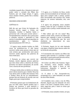 reveladas naquele dia; e Satanás já não terá          
poder  sobre  o  coração  dos  filhos  dos             5  E  agora,  se  o  Cordeiro  de  Deus,  sendo 
homens,  por  um  longo  tempo.  E  agora,           santo, terá necessidade de ser batizado com 
meus  amados  irmãos,  ponho  fim  a  minhas         água  para  cumprir  toda  a  justiça,  quanto 
palavras.                                            mais  necessidade  não  teremos  nós,  sendo 
                                                     impuros,  de  sermos  batizados,  sim,  com 
SEGUNDO LIVRO DE NÉFI                                água!  
                                                      
CAPÍTULO 31                                            6  E  agora  vos  pergunto,  meus  amados 
                                                     irmãos,  como  foi  que  o  Cordeiro  de  Deus 
Néfi  diz  por  que  Cristo  foi  batizado—Os        cumpriu toda a justiça, sendo batizado com 
homens  devem  seguir  a  Cristo,  ser               água?  
batizados,  receber  o  Espírito  Santo  e            
perseverar  até  o  fim  para  serem  salvos—          7  Não  sabeis  que  ele  era  santo?  Mas, 
Arrependimento e batismo são a porta para            embora  sendo  santo,  mostra  aos  filhos  dos 
o  caminho  estreito  e  apertado—A  vida            homens  que,  segundo  a  carne,  se  humilha 
eterna é concedida àqueles que guardam os            ante  o  Pai  e  testifica‐lhe  que  lhe  será 
mandamentos            após     o      batismo.      obediente  na  observância  de  seus 
Aproximadamente 559–545 a.C.                         mandamentos.  
                                                      
  1  E  agora,  meus  amados  irmãos,  eu,  Néfi,      8  Portanto,  depois  de  ter  sido  batizado 
cesso  de  profetizar‐vos.  E  não  posso            com água, o Espírito Santo desceu sobre ele 
escrever senão umas poucas coisas que sei            na forma de uma pomba.  
com  certeza  que  acontecerão  nem  posso            
escrever  senão  algumas  das  palavras  de            9  E  novamente  isto  mostra  aos  filhos  dos 
meu irmão Jacó.                                      homens  quão  estreito  é  o  caminho  e  quão 
                                                     apertada é a porta pela qual deverão entrar, 
  2  Portanto  as  coisas  que  escrevi  me          tendo‐lhes ele dado o exemplo.  
bastam,  exceto  algumas  poucas  palavras            
que  devo  dizer  sobre  a  doutrina  de  Cristo;      10  E  disse  aos  filhos  dos  homens:  Segui‐
portanto  vos  falarei  claramente,  de  acordo      me.  Portanto,  meus  amados  irmãos, 
com a clareza de meu profetizar.                     poderemos  nós  seguir  a  Jesus  se  não 
                                                     estivermos  dispostos  a  guardar  os 
  3 Porque minha alma se deleita na clareza,         mandamentos do Pai?  
pois é desta maneira que o Senhor Deus faz            
suas obras entre os filhos dos homens. Pois            11  E  disse  o  Pai:  Arrependei‐vos, 
o  Senhor  Deus  dá  luz  ao  entendimento;          arrependei‐vos  e  sede  batizados  em  nome 
porque fala aos homens de acordo com sua             do meu Filho Amado.  
língua, para que compreendam.                         
                                                       12  E  também  veio  a  mim  a  voz  do  Filho, 
  4 Portanto quisera que vos lembrásseis do          dizendo:  Àquele  que  for  batizado  em  meu 
que  vos  falei  sobre  aquele  profeta  que  o      nome  o  Pai  dará  o  Espírito  Santo,  como  a 
Senhor  me  mostrou,  o  qual  batizará  o           mim;  segui‐me,  pois;  e  fazei  as  coisas  que 
Cordeiro  de  Deus  que  tirará  os  pecados  do     me vistes fazer.  
mundo.                                                
                                                       13 Portanto, meus amados irmãos, sei que, 
 