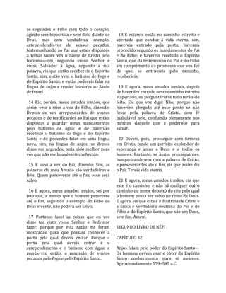 se  seguirdes  o  Filho  com  todo  o  coração,         
agindo sem hipocrisia e sem dolo diante de               18  E  estareis  então  no  caminho  estreito  e 
Deus,  mas  com  verdadeira  intenção,                 apertado  que  conduz  à  vida  eterna;  sim, 
arrependendo‐vos  de  vossos  pecados,                 havereis  entrado  pela  porta;  havereis 
testemunhando ao Pai que estais dispostos              procedido segundo os mandamentos do Pai 
a  tomar  sobre  vós  o  nome  de  Cristo  pelo        e  do  Filho;  e  havereis  recebido  o  Espírito 
batismo—sim,  seguindo  vosso  Senhor  e               Santo, que dá testemunho do Pai e do Filho 
vosso  Salvador  à  água,  segundo  a  sua             em  cumprimento  da  promessa  que  vos  fez 
palavra, eis que então recebereis o Espírito           de  que,  se  entrásseis  pelo  caminho, 
Santo;  sim,  então  vem  o  batismo  de  fogo  e      receberíeis.  
do Espírito Santo; e então podereis falar na            
língua  de  anjos  e  render  louvores  ao Santo         19  E  agora,  meus  amados  irmãos,  depois 
de Israel.                                             de haverdes entrado neste caminho estreito 
                                                       e apertado, eu perguntaria se tudo terá sido 
  14  Eis,  porém,  meus  amados  irmãos,  que         feito.  Eis  que  vos  digo:  Não;  porque  não 
assim  veio  a  mim  a  voz  do  Filho,  dizendo:      haveríeis  chegado  até  esse  ponto  se  não 
Depois  de  vos  arrependerdes  de  vossos             fosse  pela  palavra  de  Cristo,  com  fé 
pecados e de testificardes ao Pai que estais           inabalável  nele,  confiando  plenamente  nos 
dispostos  a  guardar  meus  mandamentos               méritos  daquele  que  é  poderoso  para 
pelo  batismo  de  água;  e  de  haverdes              salvar.  
recebido  o  batismo  de  fogo  e  do  Espírito         
Santo  e  de  poderdes  falar  em  uma  língua           20  Deveis,  pois,  prosseguir  com  firmeza 
nova,  sim,  na  língua  de  anjos;  se  depois        em  Cristo,  tendo  um  perfeito  esplendor  de 
disso  me  negardes,  teria  sido  melhor  para        esperança  e  amor  a  Deus  e  a  todos  os 
vós que não me houvésseis conhecido.                   homens.  Portanto,  se  assim  prosseguirdes, 
                                                       banqueteando‐vos com a palavra de Cristo, 
  15  E  ouvi  a  voz  do  Pai,  dizendo:  Sim,  as    e perseverardes até o fim, eis que assim diz 
palavras  do  meu  Amado  são  verdadeiras  e          o Pai: Tereis vida eterna.  
fiéis.  Quem  perseverar  até  o  fim,  esse  será      
salvo.                                                   21  E  agora,  meus  amados  irmãos,  eis  que 
                                                       este  é  o  caminho;  e  não  há  qualquer  outro 
  16  E  agora,  meus  amados  irmãos,  sei  por       caminho ou nome debaixo do céu pelo qual 
isso  que,  a  menos  que  o  homem  persevere         o homem possa ser salvo no reino de Deus. 
até  o  fim,  seguindo  o  exemplo  do  Filho  do      E agora, eis que esta é a doutrina de Cristo e 
Deus vivente, não poderá ser salvo.                    a  única  e  verdadeira  doutrina  do  Pai  e  do 
                                                       Filho e do Espírito Santo, que são um Deus, 
  17  Portanto  fazei  as  coisas  que  eu  vos        sem fim. Amém.  
disse  ter  visto  vosso  Senhor  e  Redentor           
fazer;  porque  por  esta  razão  me  foram            SEGUNDO LIVRO DE NÉFI  
mostradas,  para  que  possais  conhecer  a             
porta  pela  qual  deveis  entrar.  Porque  a          CAPÍTULO 32  
porta  pela  qual  deveis  entrar  é  o                 
arrependimento  e  o  batismo  com  água;  e           Anjos falam pelo poder do Espírito Santo—
recebereis,  então,  a  remissão  de  vossos           Os  homens  devem  orar  e  obter  do  Espírito 
pecados pelo fogo e pelo Espírito Santo.               Santo  conhecimento  para  si  mesmos. 
                                                       Aproximadamente 559–545 a.C.  
 