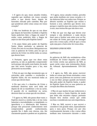                                                        
  1  E  agora  eis  que,  meus  amados  irmãos,         8  E  agora,  meus  amados  irmãos,  percebo 
suponho  que  meditais  em  vosso  coração            que  ainda  meditais  em  vosso  coração;  e  é‐
sobre  o  que  deveis  fazer,  depois  de             me doloroso falar‐vos sobre isso. Porque, se 
haverdes  entrado  pelo  caminho.  Mas  por           désseis  ouvidos  ao  Espírito  que  ensina  o 
que  ponderais  sobre  estas  coisas  em  vosso       homem  a  orar,  saberíeis  que  deveis  orar; 
coração?                                              porque o espírito mau não ensina o homem 
                                                      a orar, mas ensina‐lhe que não deve orar.  
  2  Não  vos  lembrais  de  que  eu  vos  disse       
que depois de haverdes recebido o Espírito              9  Mas  eis  que  vos  digo  que  deveis  orar 
Santo  poderíeis  falar  a  língua  de  anjos?  E     sempre  e  não  desfalecer;  e  nada  deveis 
então,  como  poderíeis  falar  a  língua  de         fazer  para  o  Senhor  sem  antes  orar  ao  Pai, 
anjos se não fosse pelo Espírito Santo?               em  nome  de  Cristo,  para  que  ele  consagre 
                                                      para vós a vossa ação, a fim de que a vossa 
  3  Os  anjos  falam  pelo  poder  do  Espírito      ação seja para o bem‐estar de vossa alma.  
Santo;  falam,  portanto,  as  palavras  de            
Cristo. Por isto eu vos disse: Banqueteai‐vos         SEGUNDO LIVRO DE NÉFI  
com  as  palavras  de  Cristo;  pois  eis  que  as     
palavras de Cristo vos dirão todas as coisas          CAPÍTULO 33  
que deveis fazer.                                      
                                                      As  palavras  de  Néfi  são  verdadeiras—Elas 
  4  Portanto,  agora  que  vos  disse  estas         testificam  de  Cristo—Aqueles  que  crêem 
palavras,  se  não  as  puderdes  compreender         em  Cristo  crerão  nas  palavras  de  Néfi,  as 
será porque não pedis nem bateis; de modo             quais  serão  como  uma  testemunha  diante 
que  não  sereis  levados  para  a  luz,  mas         do  tribunal.  Aproximadamente  559–545 
perecereis na escuridão.                              a.C.  
                                                       
  5 Pois eis que vos digo novamente que, se             1  E  agora  eu,  Néfi,  não  posso  escrever 
entrardes  pelo  caminho  e  receberdes  o            todas as coisas que foram ensinadas a meu 
Espírito  Santo,  ele  vos  mostrará  todas  as       povo; nem sou poderoso no escrever como 
coisas que deveis fazer.                              o  sou  no  falar;  porque  quando  um  homem 
                                                      fala  pelo  poder  do  Espírito  Santo,  o  poder 
  6  Eis  que  esta  é  a  doutrina  de  Cristo  e    do  Espírito  Santo  leva  as  suas  palavras  ao 
nenhuma  doutrina  mais  será  dada  até              coração dos filhos dos homens.  
depois de ele se manifestar a vós na carne.            
E  quando  ele  se  manifestar  na  carne,              2 Mas eis que muitos há que endurecem o 
devereis fazer as coisas que ele vos disser.          coração  contra  o  Santo  Espírito,  de  modo 
                                                      que  neles  não  encontra  espaço;  portanto 
  7 E agora eu, Néfi, não posso dizer mais; o         lançam  fora  muitas  coisas  que  estão 
Espírito encerra a minha fala e só me resta           escritas e consideram‐nas sem importância.  
lamentar a incredulidade e a iniqüidade e a            
ignorância  e  a  obstinação  dos  homens;              3  Mas  eu,  Néfi,  escrevi  o  que  escrevi  e 
porque  não  procuram  conhecimento  nem              considero‐o de grande valor, especialmente 
compreendem  grande  conhecimento,                    para  o  meu  povo.  Porque  oro  por  eles 
quando  lhe  é  dado  com  clareza,  sim,  tão        continuamente  durante  o  dia  e  meus  olhos 
claramente quanto o podem ser as palavras.            molham  meu  travesseiro  durante  a  noite 
 