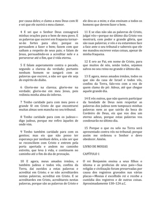 por causa deles; e clamo a meu Deus com fé            ele deu‐as a mim; e elas ensinam a todos os 
e sei que ele ouvirá o meu clamor.                    homens que devem fazer o bem.  
                                                       
  4  E  sei  que  o  Senhor  Deus  consagrará           11 E se elas não são as palavras de Cristo, 
minhas orações para o bem de meu povo. E              julgai vós—porque no último dia Cristo vos 
as palavras que escrevi em fraqueza tornar‐           mostrará,  com  poder  e  grande  glória,  que 
se‐ão  fortes  para  eles;  porque  os                são suas palavras; e vós e eu estaremos face 
persuadem  a  fazer  o  bem;  fazem  com  que         a face ante o seu tribunal e sabereis que ele 
saibam  a  respeito  de  seus  pais;  e  falam  de    me mandou escrever estas coisas, apesar de 
Jesus,  persuadindo‐os  a  acreditar  nele  e  a      minha fraqueza.  
perseverar até o fim, que é vida eterna.               
                                                        12  E  oro  ao  Pai,  em  nome  de  Cristo,  para 
  5  E  falam  asperamente  contra  o  pecado,        que  muitos  de  nós,  senão  todos,  sejamos 
segundo  a  clareza  da  verdade;  portanto           salvos no seu reino no grande e último dia.  
nenhum  homem  se  zangará  com  as                    
palavras que escrevi, a não ser que ele seja            13 E agora, meus amados irmãos, todos os 
do espírito do diabo.                                 que  são  da  casa  de  Israel  e  todos  vós, 
                                                      confins  da  Terra,  falo‐vos  com  a  voz  de 
  6  Glorio‐me  na  clareza;  glorio‐me  na           quem  clama  do  pó:  Adeus,  até  que  chegue 
verdade;  glorio‐me  em  meu  Jesus,  pois            aquele grande dia.  
redimiu minha alma do inferno.                         
                                                        14 E vós outros, que não quereis participar 
  7  Tenho  caridade  para  com  meu  povo  e         da  bondade  de  Deus  nem  respeitar  as 
grande  fé  em  Cristo  de  que  encontrarei          palavras dos judeus nem tampouco minhas 
muitas almas sem mancha no seu tribunal.              palavras  nem  as  que  sairão  da  boca  do 
                                                      Cordeiro  de  Deus,  eis  que  vos  dou  um 
  8  Tenho  caridade  para  com  os  judeus—          eterno  adeus,  porque  estas  palavras  vos 
digo  judeus,  porque  me  refiro  àqueles  de        condenarão no último dia.  
onde vim.                                              
                                                        15  Porque  o  que  eu  selo  na  Terra  será 
  9  Tenho  também  caridade  para  com  os           apresentado contra vós no tribunal; porque 
gentios;  mas  eis  que  não  posso  ter              assim  me  ordenou  o  Senhor  e  devo 
esperança por nenhum deles, a não ser que             obedecer. Amém.  
se  reconciliem  com  Cristo  e  entrem  pela          
porta  apertada  e  andem  no  caminho                LIVRO DE MOSIAS  
estreito,  que  leva  à  vida,  e  continuem  no       
caminho até o fim do dia de provação.                 CAPÍTULO 1  
                                                       
  10  E  agora,  meus  amados  irmãos,  e             O  rei  Benjamim  ensina  a  seus  filhos  o 
também  judeus  e  todos  vós,  confins  da           idioma  e  as  profecias  de  seus  pais—Sua 
Terra,  dai  ouvidos  a  estas  palavras  e           religião e civilização foram preservadas por 
acreditai  em  Cristo;  e  se  não  acreditardes      causa  dos  registros  gravados  nas  várias 
nestas  palavras,  acreditai  em  Cristo.  E  se      placas—Mosias  é  escolhido  rei  e  recebe  a 
acreditardes  em  Cristo,  acreditareis  nestas       custódia  dos  registros  e  de  outras  coisas. 
palavras, porque são as palavras de Cristo e          Aproximadamente 130–124 a.C.  
 