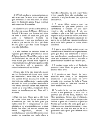                                                         respeito destas coisas ou nem sequer nelas 
  1 E ENTÃO não houve mais contendas em                 crêem  quando  lhes  são  ensinadas,  por 
toda a terra de Zaraenla, entre todo o povo             causa  das  tradições  de  seus  pais,  que  não 
que  pertencia  ao  rei  Benjamim,  de  modo            são corretas.  
que  o  rei  Benjamim  gozou  de  paz  contínua          
todo o restante de seus dias.                             6  Ó  meus  filhos,  quisera  que  vos 
                                                        lembrásseis  de  que  estas  palavras  são 
  2  E  aconteceu  que  ele  tinha  três  filhos;  e    verdadeiras  e  também  de  que  estes 
dera‐lhes os nomes de Mosias e Helorum e                registros  são  verdadeiros.  E  eis  que 
Helamã.  E  fez  com  que  fossem  instruídos           também  as  placas  de  Néfi,  que  contêm  os 
em  todo  o  idioma  de  seus  pais,  para  que         registros e as palavras de nossos pais desde 
assim  se  tornassem  homens  de                        o  tempo  em  que  deixaram  Jerusalém  até 
entendimento;  e  para  que  soubessem  das             agora, são verdadeiras; e podemos saber da 
profecias  que  haviam  sido  feitas  pela  boca        veracidade  delas  porque  as  temos  diante 
de  seus  pais  e  que  lhes  foram  entregues          dos olhos.  
pela mão do Senhor.                                      
                                                          7  E  agora,  meus  filhos,  quisera  que  vos 
  3  E  ele  também  os  ensinou  sobre  os             lembrásseis de examiná‐las diligentemente, 
registros  que  estavam  gravados  nas  placas          para  que  delas  vos  beneficieis;  e  quisera 
de  latão,  dizendo:  Meus  filhos,  quisera  que       que  guardásseis  os  mandamentos  de  Deus 
vos  lembrásseis  de  que,  se  não  fosse  por         para  que  prospereis  na  terra,  segundo  as 
estas  placas  que  contêm  estes  registros  e         promessas que o Senhor fez a nossos pais.  
estes mandamentos, teríamos permanecido                  
em  ignorância  até  o  presente,  não                    8  E  muitas  coisas  mais  o  rei  Benjamim 
conhecendo os mistérios de Deus.                        ensinou  a  seus  filhos,  as  quais  não  estão 
                                                        escritas neste livro.  
  4  Porque  não  teria  sido  possível  a  nosso        
pai,  Leí,  lembrar‐se  de  todas  estas  coisas          9  E  aconteceu  que  depois  de  haver 
para  ensiná‐las  a  seus  filhos,  se  não  fosse      ensinado  seus  filhos,  o  rei  Benjamim 
pelo  auxílio  destas  placas;  pois  tendo  ele        envelheceu  e  viu  que  muito  em  breve 
sido instruído no idioma dos egípcios podia,            seguiria  pelo  caminho  de  toda  a  Terra; 
portanto, ler estas gravações e ensiná‐las a            portanto  julgou  ser  oportuno  conferir  o 
seus  filhos,  para  que  assim  eles  pudessem         reino a um de seus filhos.  
ensiná‐las  a  seus  filhos,  cumprindo  desta           
forma  os  mandamentos  de  Deus  até  o                  10  Portanto  ele  fez  com  que  Mosias  fosse 
presente.                                               levado  a  sua  presença;  e  estas  são  as 
                                                        palavras  que  ele  lhe  falou,  dizendo:  Meu 
  5  Digo‐vos,  meus  filhos,  que  se  não  fosse      filho, quisera que fizesses uma proclamação 
por  estas  coisas  que  foram  guardadas  e            por toda esta terra, entre todo este povo, ou 
preservadas  pela  mão  de  Deus  para  que             melhor,  o  povo  de  Zaraenla  e  o  povo  de 
pudéssemos  ler  e  compreender  os  seus               Mosias  que  habita  esta  terra,  para  que  se 
mistérios  e  ter  seus  mandamentos  sempre            reúnam; porque amanhã proclamarei a este 
diante  dos  olhos,  até  mesmo  nossos  pais           meu  povo,  de  viva  voz,  que  tu  és  rei  e 
teriam        degenerado,         caindo        na      governante deste povo que o Senhor nosso 
incredulidade; e teríamos sido como nossos              Deus nos deu.  
irmãos,  os  lamanitas,  que  nada  sabem  a 
 