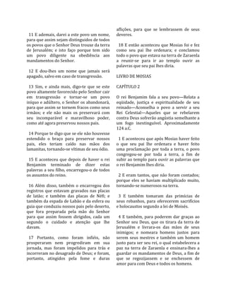                                                        aflições,  para  que  se  lembrassem  de  seus 
  11 E ademais, darei a este povo um nome,             deveres.  
para que assim sejam distinguidos de todos              
os povos que o Senhor Deus trouxe da terra               18 E então aconteceu que Mosias foi e fez 
de  Jerusalém;  e  isto  faço  porque  tem  sido       como  seu  pai  lhe  ordenara;  e  conclamou 
um  povo  diligente  na  obediência  aos               todo o povo que estava na terra de Zaraenla 
mandamentos do Senhor.                                 a  reunir‐se  para  ir  ao  templo  ouvir  as 
                                                       palavras que seu pai lhes diria.  
  12  E  dou‐lhes  um  nome  que  jamais  será          
apagado, salvo em caso de transgressão.                LIVRO DE MOSIAS  
                                                        
  13  Sim,  e  ainda  mais,  digo‐te  que  se  este    CAPÍTULO 2  
povo altamente favorecido pelo Senhor cair              
em  transgressão  e  tornar‐se  um  povo               O  rei  Benjamim  fala  a  seu  povo—Relata  a 
iníquo e adúltero, o Senhor os abandonará,             eqüidade,  justiça  e  espiritualidade  de  seu 
para que assim se tornem fracos como seus              reinado—Aconselha  o  povo  a  servir  a  seu 
irmãos;  e  ele  não  mais  os  preservará  com        Rei  Celestial—Aqueles  que  se  rebelarem 
seu  incomparável  e  maravilhoso  poder,              contra Deus sofrerão angústia semelhante a 
como até agora preservou nossos pais.                  um  fogo  inextinguível.  Aproximadamente 
                                                       124 a.C.  
  14 Porque te digo que se ele não houvesse             
estendido  o  braço  para  preservar  nossos             1 E aconteceu que após Mosias haver feito 
pais,  eles  teriam  caído  nas  mãos  dos             o  que  seu  pai  lhe  ordenara  e  haver  feito 
lamanitas, tornando‐se vítimas de seu ódio.            uma  proclamação  por  toda  a  terra,  o  povo 
                                                       congregou‐se  por  toda  a  terra,  a  fim  de 
  15  E  aconteceu  que  depois  de  haver  o  rei     subir ao templo para ouvir as palavras que 
Benjamim  terminado  de  dizer  estas                  o rei Benjamim lhes diria.  
palavras a seu filho, encarregou‐o de todos             
os assuntos do reino.                                    2 E eram tantos, que não foram contados; 
                                                       porque  eles  se  haviam  multiplicado  muito, 
  16  Além  disso,  também  o  encarregou  dos         tornando‐se numerosos na terra.  
registros  que  estavam  gravados  nas  placas          
de  latão;  e  também  das  placas  de  Néfi;  e         3  E  também  tomaram  das  primícias  de 
também da espada de Labão e da esfera ou               seus  rebanhos,  para  oferecerem  sacrifícios 
guia que conduziu nossos pais pelo deserto,            e holocaustos segundo a lei de Moisés.  
que  fora  preparada  pela  mão  do  Senhor             
para  que  assim  fossem  dirigidos,  cada  um           4  E  também,  para  poderem  dar  graças  ao 
segundo  o  cuidado  e  atenção  que  lhe              Senhor  seu  Deus,  que  os  tirara  da  terra  de 
davam.                                                 Jerusalém  e  livrara‐os  das  mãos  de  seus 
                                                       inimigos;  e  nomeara  homens  justos  para 
  17  Portanto,  como  foram  infiéis,  não            serem  seus  mestres  e  também  um  homem 
prosperaram  nem  progrediram  em  sua                 justo para ser seu rei, o qual estabelecera a 
jornada,  mas  foram  impelidos  para  trás  e         paz  na  terra  de  Zaraenla  e  ensinara‐lhes  a 
incorreram no desagrado de Deus; e foram,              guardar os mandamentos de Deus, a fim de 
portanto,  atingidos  pela  fome  e  duras             que  se  regozijassem  e  se  enchessem  de 
                                                       amor para com Deus e todos os homens.  
 