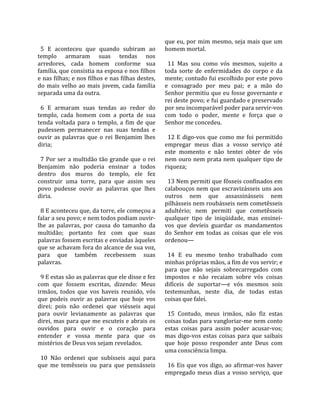                                                         que eu, por mim mesmo, seja mais que um 
  5  E  aconteceu  que  quando  subiram  ao             homem mortal.  
templo  armaram  suas  tendas  nos                       
arredores,  cada  homem  conforme  sua                    11  Mas  sou  como  vós  mesmos,  sujeito  a 
família, que consistia na esposa e nos filhos           toda  sorte  de  enfermidades  do  corpo  e  da 
e nas filhas; e nos filhos e nas filhas destes,         mente; contudo fui escolhido por este povo 
do  mais  velho  ao  mais  jovem,  cada  família        e  consagrado  por  meu  pai;  e  a  mão  do 
separada uma da outra.                                  Senhor permitiu que eu fosse governante e 
                                                        rei deste povo; e fui guardado e preservado 
  6  E  armaram  suas  tendas  ao  redor  do            por seu incomparável poder para servir‐vos 
templo,  cada  homem  com  a  porta  de  sua            com  todo  o  poder,  mente  e  força  que  o 
tenda  voltada  para  o  templo,  a  fim  de  que       Senhor me concedeu.  
pudessem  permanecer  nas  suas  tendas  e               
ouvir  as  palavras  que  o  rei  Benjamim  lhes          12  E  digo‐vos  que  como  me  foi  permitido 
diria;                                                  empregar  meus  dias  a  vosso  serviço  até 
                                                        este  momento  e  não  tentei  obter  de  vós 
  7  Por  ser  a  multidão  tão  grande  que  o  rei    nem ouro nem prata nem qualquer tipo de 
Benjamim  não  poderia  ensinar  a  todos               riqueza;  
dentro  dos  muros  do  templo,  ele  fez                
construir  uma  torre,  para  que  assim  seu             13 Nem permiti que fôsseis confinados em 
povo  pudesse  ouvir  as  palavras  que  lhes           calabouços nem que escravizásseis uns aos 
diria.                                                  outros  nem  que  assassinásseis  nem 
                                                        pilhásseis nem roubásseis nem cometêsseis 
  8 E aconteceu que, da torre, ele começou a            adultério;  nem  permiti  que  cometêsseis 
falar a seu povo; e nem todos podiam ouvir‐             qualquer  tipo  de  iniqüidade,  mas  ensinei‐
lhe  as  palavras,  por  causa  do  tamanho  da         vos  que  devíeis  guardar  os  mandamentos 
multidão;  portanto  fez  com  que  suas                do  Senhor  em  todas  as  coisas  que  ele  vos 
palavras fossem escritas e enviadas àqueles             ordenou—  
que se achavam fora do alcance de sua voz,               
para  que  também  recebessem  suas                       14  E  eu  mesmo  tenho  trabalhado  com 
palavras.                                               minhas próprias mãos, a fim de vos servir; e 
                                                        para  que  não  sejais  sobrecarregados  com 
  9 E estas são as palavras que ele disse e fez         impostos  e  não  recaiam  sobre  vós  coisas 
com  que  fossem  escritas,  dizendo:  Meus             difíceis  de  suportar—e  vós  mesmos  sois 
irmãos,  todos  que  vos  haveis  reunido,  vós         testemunhas,  neste  dia,  de  todas  estas 
que  podeis  ouvir  as  palavras  que  hoje  vos        coisas que falei.  
direi;  pois  não  ordenei  que  viésseis  aqui          
para  ouvir  levianamente  as  palavras  que              15  Contudo,  meus  irmãos,  não  fiz  estas 
direi, mas para que me escuteis e abrais os             coisas todas para vangloriar‐me nem conto 
ouvidos  para  ouvir  e  o  coração  para               estas  coisas  para  assim  poder  acusar‐vos; 
entender  e  vossa  mente  para  que  os                mas  digo‐vos  estas  coisas  para  que  saibais 
mistérios de Deus vos sejam revelados.                  que  hoje  posso  responder  ante  Deus  com 
                                                        uma consciência limpa.  
  10  Não  ordenei  que  subísseis  aqui  para           
que  me  temêsseis  ou  para  que  pensásseis             16  Eis  que  vos  digo,  ao  afirmar‐vos  haver 
                                                        empregado  meus  dias  a  vosso  serviço,  que 
 
