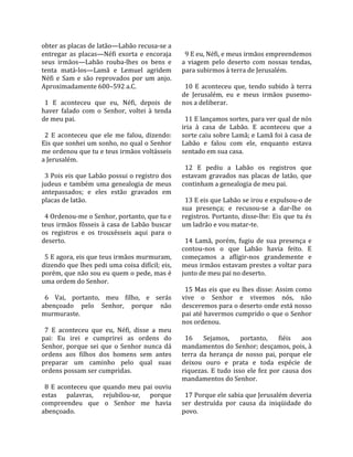 obter as placas de latão—Labão recusa‐se a            
entregar  as  placas—Néfi  exorta  e  encoraja         9 E eu, Néfi, e meus irmãos empreendemos 
seus  irmãos—Labão  rouba‐lhes  os  bens  e          a  viagem  pelo  deserto  com  nossas  tendas, 
tenta  matá‐los—Lamã  e  Lemuel  agridem             para subirmos à terra de Jerusalém.  
Néfi  e  Sam  e  são  reprovados  por  um  anjo.      
Aproximadamente 600–592 a.C.                           10  E  aconteceu  que,  tendo  subido  à  terra 
                                                     de  Jerusalém,  eu  e  meus  irmãos  pusemo‐
  1  E  aconteceu  que  eu,  Néfi,  depois  de       nos a deliberar.  
haver  falado  com  o  Senhor,  voltei  à  tenda      
de meu pai.                                            11 E lançamos sortes, para ver qual de nós 
                                                     iria  à  casa  de  Labão.  E  aconteceu  que  a 
  2  E  aconteceu  que  ele  me  falou,  dizendo:    sorte caiu sobre Lamã; e Lamã foi à casa de 
Eis que sonhei um sonho, no qual o Senhor            Labão  e  falou  com  ele,  enquanto  estava 
me ordenou que tu e teus irmãos voltásseis           sentado em sua casa.  
a Jerusalém.                                          
                                                       12  E  pediu  a  Labão  os  registros  que 
  3 Pois eis que Labão possui o registro dos         estavam  gravados  nas  placas  de  latão,  que 
judeus  e  também  uma  genealogia  de  meus         continham a genealogia de meu pai.  
antepassados;  e  eles  estão  gravados  em           
placas de latão.                                       13 E eis que Labão se irou e expulsou‐o de 
                                                     sua  presença;  e  recusou‐se  a  dar‐lhe  os 
  4 Ordenou‐me o Senhor, portanto, que tu e          registros.  Portanto,  disse‐lhe:  Eis  que  tu  és 
teus  irmãos  fôsseis  à  casa  de  Labão buscar     um ladrão e vou matar‐te.  
os  registros  e  os  trouxésseis  aqui  para  o      
deserto.                                               14  Lamã,  porém,  fugiu  de  sua  presença  e 
                                                     contou‐nos  o  que  Labão  havia  feito.  E 
  5 E agora, eis que teus irmãos murmuram,           começamos  a  afligir‐nos  grandemente  e 
dizendo que lhes pedi uma coisa difícil; eis,        meus irmãos estavam prestes a voltar para 
porém, que não sou eu quem o pede, mas é             junto de meu pai no deserto.  
uma ordem do Senhor.                                  
                                                       15 Mas eis que eu lhes disse: Assim como 
  6  Vai,  portanto,  meu  filho,  e  serás          vive  o  Senhor  e  vivemos  nós,  não 
abençoado  pelo  Senhor,  porque  não                desceremos para o deserto onde está nosso 
murmuraste.                                          pai até havermos cumprido o que o Senhor 
                                                     nos ordenou.  
  7  E  aconteceu  que  eu,  Néfi,  disse  a  meu     
pai:  Eu  irei  e  cumprirei  as  ordens  do           16  Sejamos,  portanto,  fiéis  aos 
Senhor,  porque  sei  que  o  Senhor  nunca  dá      mandamentos do Senhor; desçamos, pois, à 
ordens  aos  filhos  dos  homens  sem  antes         terra  da  herança  de  nosso  pai,  porque  ele 
preparar  um  caminho  pelo  qual  suas              deixou  ouro  e  prata  e  toda  espécie  de 
ordens possam ser cumpridas.                         riquezas.  E  tudo  isso  ele  fez  por  causa  dos 
                                                     mandamentos do Senhor.  
  8  E  aconteceu  que  quando  meu  pai  ouviu       
estas  palavras,  rejubilou‐se,  porque                17 Porque ele sabia que Jerusalém deveria 
compreendeu  que  o  Senhor  me  havia               ser  destruída  por  causa  da  iniqüidade  do 
abençoado.                                           povo.  
 