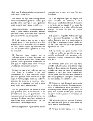 não é meu desejo vangloriar‐me, porque só              concedeu‐vos  a  vida,  pelo  que  lhe  sois 
estive a serviço de Deus.                              devedores.  
                                                        
  17 E eis que vos digo estas coisas para que            24  E,  em  segundo  lugar,  ele  requer  que 
aprendais  sabedoria;  para  que  saibais  que,        façais  conforme  vos  ordenou;  e  se  o 
quando  estais  a  serviço  de  vosso  próximo,        fizerdes, ele imediatamente vos abençoará; 
estais somente a serviço de vosso Deus.                e,  portanto,  ter‐vos‐á  pago.  E  vós  ainda  lhe 
                                                       sereis  devedores  e  o  sois  e  sê‐lo‐eis  para 
  18 Eis que me haveis chamado vosso rei; e            sempre;  portanto,  de  que  vos  podeis 
se  eu,  a  quem  chamais  vosso  rei,  trabalho       vangloriar?  
para  vos  servir,  não  deveis  vós  trabalhar         
para vos servirdes uns aos outros?                       25 E agora vos pergunto: Podeis dizer algo 
                                                       de  vós  mesmos?  Respondo‐vos:  Não.  Não 
  19  E  eis  também  que  se  eu,  a  quem            podeis  dizer  que  sois  nem  mesmo  como  o 
chamais  vosso  rei,  que  passou  os  seus  dias      pó  da  Terra;  no  entanto,  fostes  criados  do 
a vosso serviço e, contudo, esteve a serviço           pó  da  Terra;  mas  eis  que  o  pó  pertence 
de  Deus,  mereço  algum  agradecimento  de            àquele que vos criou.  
vós,  oh!  quanto  deveis  agradecer  a  vosso          
Rei celestial!                                           26 E eu, mesmo eu, a quem chamais vosso 
                                                       rei,  não  sou  melhor  do  que  vós,  porque  eu 
  20  Digo‐vos,  meus  irmãos,  que  se                também sou do pó. E vedes que estou velho 
renderdes  todas  as  graças  e  louvores,  com        e prestes a entregar este corpo mortal a sua 
todo  o  poder  de  vossa  alma,  àquele  Deus         mãe terra.  
que  vos  criou  e  guardou  e  preservou  e  fez       
com  que  vos  regozijásseis  e  vos  concedeu           27  Portanto,  como  disse  que  vos  havia 
viverdes em paz uns com os outros—                     servido,  andando  com  a  consciência  limpa 
                                                       diante  de  Deus,  assim  vos  fiz  reunir  nesta 
  21  Digo‐vos  que  se  servirdes  ao  que  vos       ocasião,  para  que  eu  possa  ser  declarado 
criou  desde  o  princípio  e  vos  está               inocente  e  para  que  vosso  sangue  não 
preservando  dia  a  dia,  dando‐vos  alento           recaia  sobre  mim  quando  me  apresentar 
para  que  possais  viver,  mover‐vos  e  agir         para  ser  julgado  por  Deus  pelas  coisas  que 
segundo  vossa  própria  vontade;  e  até  vos         ele me ordenou, concernentes a vós.  
apoiando  de  momento  a  momento—digo‐                 
vos  que  se  o  servirdes  com  toda  a  alma,          28  E  digo  que  vos  fiz  reunir  para  poder 
ainda assim sereis servos inúteis.                     livrar minhas vestimentas de vosso sangue, 
                                                       nesta  ocasião  em  que  estou  para  descer  a 
  22 E eis que tudo que ele requer de vós é            minha sepultura, a fim de que eu desça em 
que  guardeis  seus  mandamentos;  e  ele              paz  e  meu  espírito  imortal  possa  juntar‐se 
prometeu‐vos  que,  se  guardásseis  seus              aos coros excelsos, cantando louvores a um 
mandamentos, prosperaríeis na terra; e ele             justo Deus.  
nunca  se  desvia  do  que  disse;  portanto,  se       
guardardes  seus  mandamentos,  ele  vos                 29  E  ademais,  digo‐vos  que  vos  fiz  reunir 
abençoará e far‐vos‐á prosperar.                       para  declarar‐vos  que  não  posso  mais  ser 
                                                       vosso mestre nem vosso rei;  
  23  Ora!  em  primeiro  lugar  ele  vos  criou  e     
                                                         30  Porque,  mesmo  agora,  todo  o  meu 
 
