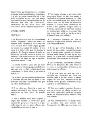 Deus. Pois eis que são abençoados em todas             
as  coisas,  tanto  materiais  como  espirituais;       5 Pois eis que o tempo se aproxima e não 
e  se  eles  se  conservarem  fiéis  até  o  fim,     está  muito  longe,  em  que,  com  poder,  o 
serão  recebidos  no  céu,  para  que  assim          Senhor Onipotente que reina, que era e é de 
possam habitar com Deus em um estado de               toda  a  eternidade  para  toda  a  eternidade, 
felicidade  sem  fim.  Oh!  Lembrai‐vos,              descerá  dos  céus  no  meio  dos  filhos  dos 
lembrai‐vos  de  que  estas  coisas  são              homens  e  habitará  num  tabernáculo  de 
verdadeiras, porque o Senhor Deus as disse.           barro;  e  fará  grandes  milagres  entre  os 
                                                      homens,  como  curar  os  enfermos,  levantar 
LIVRO DE MOSIAS                                       os  mortos,  fazer  andar  os  coxos,  dar  vista 
                                                      aos  cegos,  fazer  ouvir  os  surdos  e  curar 
CAPÍTULO 3                                            toda espécie de enfermidades.  
                                                       
O  rei  Benjamim  continua  seu  discurso—O             6  E  expulsará  demônios,  ou  seja,  os 
Senhor  Onipotente  ministrará  entre  os             espíritos malignos que habitam no coração 
homens  num  tabernáculo  de  barro—De                dos filhos dos homens.  
todos  os  seus  poros  sairá  sangue  quando          
ele  expiar  os  pecados  do  mundo—O  seu              7  E  eis  que  sofrerá  tentações  e  dores 
nome  é  o  único  pelo  qual  se  alcança  a         corporais, fome, sede e cansaço maiores do 
salvação—Os  homens  podem  despojar‐se               que  o  homem  pode  suportar  sem  morrer; 
do  homem  natural  e  tornar‐se  santos,  por        eis  que  sairá  sangue  de  cada  um  de  seus 
meio da Expiação—O tormento dos iníquos               poros, tão grande será a sua angústia pelas 
será  como  um  lago  de  fogo  e  enxofre.           iniqüidades e abominações de seu povo.  
Aproximadamente 124 a.C.                               
                                                        8 E ele chamar‐se‐á Jesus Cristo, o Filho de 
  1  E  quero  chamar  a  vossa  atenção  mais        Deus,  o  Pai  dos  céus  e  da  Terra,  o  Criador 
uma vez, meus irmãos, porque ainda tenho              de  todas  as  coisas  desde  o  princípio;  e  sua 
algo mais para vos dizer; pois eis que tenho          mãe chamar‐se‐á Maria.  
coisas  para  vos  dizer  sobre  o  que  deverá        
acontecer.                                              9  E  eis  que  vem  aos  seus  para  que  a 
                                                      salvação  seja  concedida  aos  filhos  dos 
  2 E as coisas que vos direi foram‐me dadas          homens  pela  fé  em  seu  nome;  e  mesmo 
a  conhecer  por  um  anjo  de  Deus.  E  ele         depois  de  tudo  isso,  considerá‐lo‐ão  um 
disse‐me: Desperta; e eu despertei e eis que          homem e dirão que está endemoninhado; e 
ele estava diante de mim.                             açoitá‐lo‐ão e crucificá‐lo‐ão.  
                                                       
  3  E  ele  disse‐me:  Desperta  e  ouve  as           10 E no terceiro dia ressuscitará dentre os 
palavras que te direi; pois eis que vim para          mortos;  e  eis  que  ele  julga  o  mundo;  e  eis 
anunciar‐te  as  boas  novas  de  grande              que  todas  estas  coisas  são  feitas  para  que 
alegria.                                              recaia  um  julgamento  justo  sobre  os  filhos 
                                                      dos homens.  
  4  Pois  o  Senhor  ouviu  tuas  orações  e          
julgou  tua  retidão;  e  enviou‐me  para               11  Pois  eis  também  que  seu  sangue  expia 
anunciar‐te  que  podes  regozijar‐te  e  que         os  pecados  dos  que  caíram  pela 
podes  anunciá‐las  a  teu  povo,  a  fim  de  que    transgressão  de  Adão,  que  morreram  sem 
eles também se encham de alegria.  
 