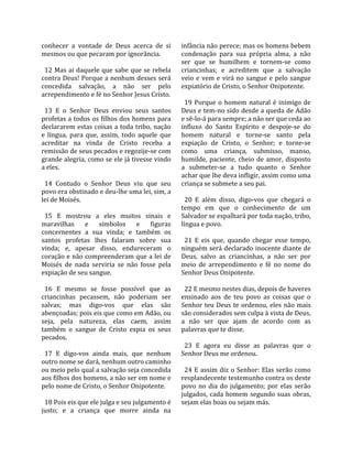 conhecer  a  vontade  de  Deus  acerca  de  si        infância não perece; mas os homens bebem 
mesmos ou que pecaram por ignorância.                 condenação  para  sua  própria  alma,  a  não 
                                                      ser  que  se  humilhem  e  tornem‐se  como 
  12  Mas  ai  daquele  que  sabe  que  se  rebela    criancinhas;  e  acreditem  que  a  salvação 
contra Deus! Porque a nenhum desses será              veio  e  vem  e  virá  no  sangue  e  pelo  sangue 
concedida  salvação,  a  não  ser  pelo               expiatório de Cristo, o Senhor Onipotente.  
arrependimento e fé no Senhor Jesus Cristo.            
                                                        19  Porque  o  homem  natural  é  inimigo  de 
  13  E  o  Senhor  Deus  enviou  seus  santos        Deus e tem‐no sido desde a queda de Adão 
profetas a todos os filhos dos homens para            e sê‐lo‐á para sempre; a não ser que ceda ao 
declararem estas coisas a toda tribo, nação           influxo  do  Santo  Espírito  e  despoje‐se  do 
e  língua,  para  que,  assim,  todo  aquele  que     homem  natural  e  torne‐se  santo  pela 
acreditar  na  vinda  de  Cristo  receba  a           expiação  de  Cristo,  o  Senhor;  e  torne‐se 
remissão de seus pecados e regozije‐se com            como  uma  criança,  submisso,  manso, 
grande alegria, como se ele já tivesse vindo          humilde,  paciente,  cheio  de  amor,  disposto 
a eles.                                               a  submeter‐se  a  tudo  quanto  o  Senhor 
                                                      achar que lhe deva infligir, assim como uma 
  14  Contudo  o  Senhor  Deus  viu  que  seu         criança se submete a seu pai.  
povo era obstinado e deu‐lhe uma lei, sim, a           
lei de Moisés.                                          20  E  além  disso,  digo‐vos  que  chegará  o 
                                                      tempo  em  que  o  conhecimento  de  um 
  15  E  mostrou  a  eles  muitos  sinais  e          Salvador se espalhará por toda nação, tribo, 
maravilhas  e  símbolos  e  figuras                   língua e povo.  
concernentes  a  sua  vinda;  e  também  os            
santos  profetas  lhes  falaram  sobre  sua             21  E  eis  que,  quando  chegar  esse  tempo, 
vinda;  e,  apesar  disso,  endureceram  o            ninguém será declarado inocente diante de 
coração e não compreenderam que a lei de              Deus,  salvo  as  criancinhas,  a  não  ser  por 
Moisés  de  nada  serviria  se  não  fosse  pela      meio  de  arrependimento  e  fé  no  nome  do 
expiação de seu sangue.                               Senhor Deus Onipotente.  
                                                       
  16  E  mesmo  se  fosse  possível  que  as            22 E mesmo nestes dias, depois de haveres 
criancinhas  pecassem,  não  poderiam  ser            ensinado  aos  de  teu  povo  as  coisas  que  o 
salvas;  mas  digo‐vos  que  elas  são                Senhor  teu  Deus  te  ordenou,  eles  não  mais 
abençoadas; pois eis que como em Adão, ou             são considerados sem culpa à vista de Deus, 
seja,  pela  natureza,  elas  caem,  assim            a  não  ser  que  ajam  de  acordo  com  as 
também  o  sangue  de  Cristo  expia  os  seus        palavras que te disse.  
pecados.                                               
                                                        23  E  agora  eu  disse  as  palavras  que  o 
  17  E  digo‐vos  ainda  mais,  que  nenhum          Senhor Deus me ordenou.  
outro nome se dará, nenhum outro caminho               
ou meio pelo qual a salvação seja concedida             24  E  assim  diz  o  Senhor:  Elas  serão  como 
aos filhos dos homens, a não ser em nome e            resplandecente testemunho contra os deste 
pelo nome de Cristo, o Senhor Onipotente.             povo  no  dia  do  julgamento;  por  elas  serão 
                                                      julgados,  cada  homem  segundo  suas  obras, 
  18 Pois eis que ele julga e seu julgamento é        sejam elas boas ou sejam más.  
justo;  e  a  criança  que  morre  ainda  na 
 