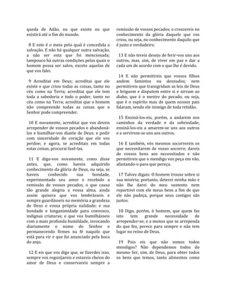 queda  de  Adão,  ou  que  existe  ou  que               remissão de vossos pecados; e crescereis no 
existirá até o fim do mundo.                             conhecimento  da  glória  daquele  que  vos 
                                                         criou, ou seja, no conhecimento daquilo que 
  8  E  este  é  o  meio  pelo  qual  é  concedida  a    é justo e verdadeiro.  
salvação. E não há qualquer outra salvação,               
a  não  ser  esta  que  foi  mencionada;                   13 E não tereis desejo de ferir‐vos uns aos 
tampouco há outras condições pelas quais o               outros,  mas,  sim,  de  viver  em  paz  e  dar  a 
homem  possa  ser  salvo,  exceto  aquelas  de           cada um de acordo com o que lhe é devido.  
que vos falei.                                            
                                                           14  E  não  permitireis  que  vossos  filhos 
  9  Acreditai  em  Deus;  acreditai  que  ele           andem  famintos  ou  desnudos;  nem 
existe e que criou todas as coisas, tanto no             permitireis que transgridam as leis de Deus 
céu  como  na  Terra;  acreditai  que  ele  tem          e  briguem  e  disputem  entre  si  e  sirvam  ao 
toda  a  sabedoria  e  todo  o  poder,  tanto  no        diabo,  que  é  o  mestre  do  pecado,  ou  seja, 
céu como na Terra; acreditai que o homem                 que  é  o  espírito  mau  de  quem  nossos  pais 
não  compreende  todas  as  coisas  que  o               falaram, sendo ele inimigo de toda retidão.  
Senhor pode compreender.                                  
                                                           15  Ensiná‐los‐eis,  porém,  a  andarem  nos 
  10  E  novamente,  acreditai  que  vos  deveis         caminhos  da  verdade  e  da  sobriedade; 
arrepender de vossos pecados e abandoná‐                 ensiná‐los‐eis  a  amarem‐se  uns  aos  outros 
los  e  humilhar‐vos  diante  de  Deus;  e  pedir        e a servirem‐se uns aos outros.  
com  sinceridade  de  coração  que  ele  vos              
perdoe;  e  agora,  se  acreditais  em  todas              16  E  também,  vós  mesmos  socorrereis  os 
estas coisas, procurai fazê‐las.                         que  necessitarem  de  vosso  socorro;  dareis 
                                                         de  vossos  bens  aos  necessitados  e  não 
  11  E  digo‐vos  novamente,  como  disse               permitireis que o mendigo vos peça em vão, 
antes,  que,  como  haveis  adquirido                    afastando‐o para que pereça.  
conhecimento da glória de Deus, ou seja, se               
haveis         conhecido         sua       bondade,        17 Talvez digais: O homem trouxe sobre si 
experimentado  seu  amor  e  recebido  a                 sua miséria; portanto, deterei minha mão e 
remissão  de  vossos  pecados,  o  que  causa            não  lhe  darei  do  meu  sustento  nem 
tão  grande  alegria  a  vossa  alma,  ainda             repartirei  com  ele  meus  bens  a  fim  de  que 
assim  quisera  que  vos  lembrásseis  e                 ele  não  padeça,  porque  seus  castigos  são 
sempre guardásseis na memória a grandeza                 justos.  
de  Deus  e  vossa  própria  nulidade;  e  sua            
bondade  e  longanimidade  para  convosco,                 18  Digo,  porém,  ó  homem,  que  quem  faz 
indignas  criaturas;  e  que  vos  humilhásseis          isto  tem  grande  necessidade  de 
com a mais profunda humildade, invocando                 arrepender‐se; e a menos que se arrependa 
diariamente  o  nome  do  Senhor  e                      do  que  fez,  perece  para  sempre  e  não  tem 
permanecendo  firmes  na  fé  naquilo  que               lugar no reino de Deus.  
está para vir e que foi anunciado pela boca               
do anjo.                                                   19  Pois  eis  que  não  somos  todos 
                                                         mendigos?  Não  dependemos  todos  do 
  12 E eis que vos digo que, se fizerdes isso,           mesmo  Ser,  sim,  de  Deus,  para  obter  todos 
sempre vos regozijareis e estareis cheios do             os  bens  que  temos,  tanto  alimentos  como 
amor  de  Deus  e  conservareis  sempre  a 
 